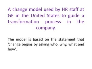 A change model used by HR staff at
GE in the United States to guide a
transformation process in the
company.
The model is based on the statement that
‘change begins by asking who, why, what and
how’.
 