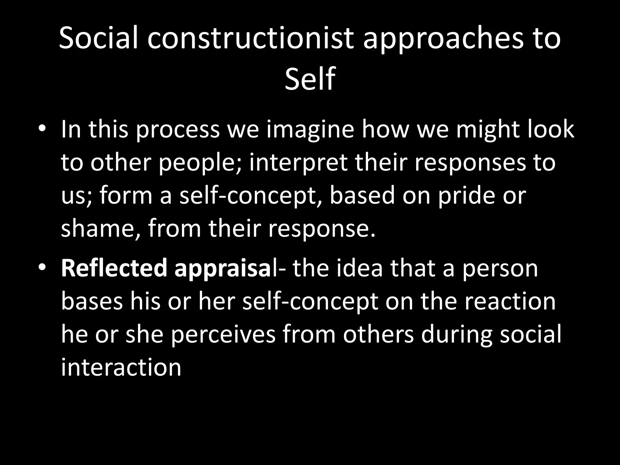 Social constructionist approaches to
Self
• In this process we imagine how we might look
to other people; interpret their responses to
us; form a self-concept, based on pride or
shame, from their response.
• Reflected appraisal- the idea that a person
bases his or her self-concept on the reaction
he or she perceives from others during social
interaction

 
