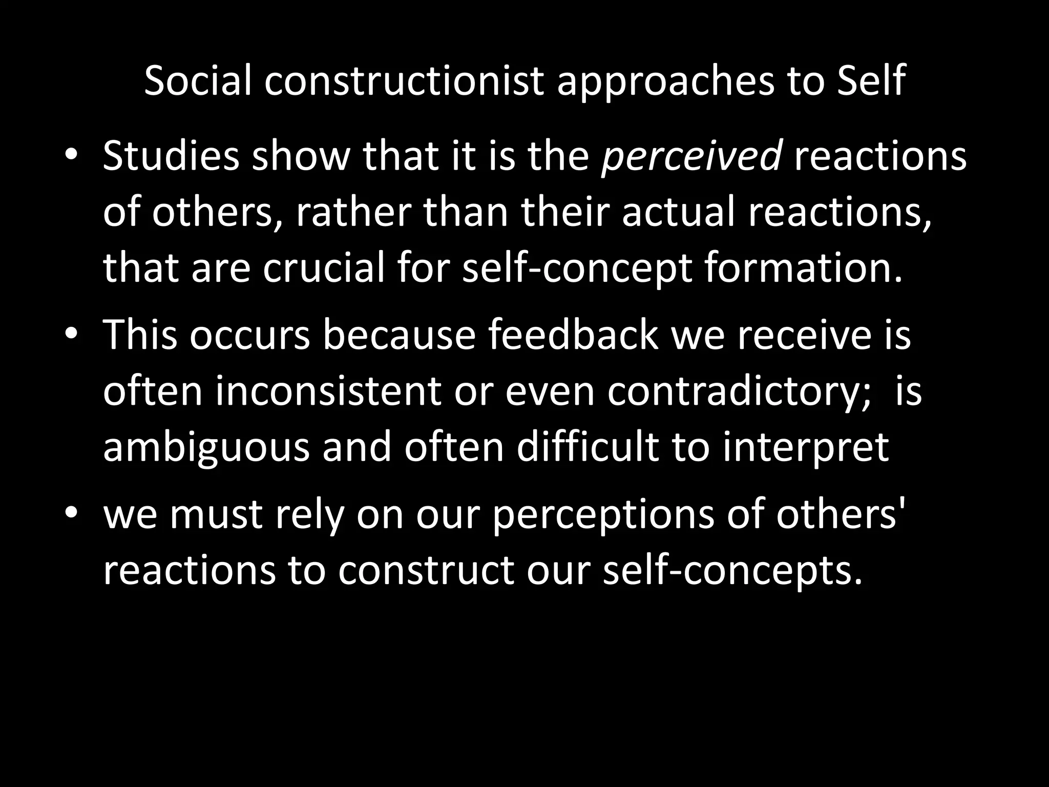 Social constructionist approaches to Self
• Studies show that it is the perceived reactions
of others, rather than their actual reactions,
that are crucial for self-concept formation.
• This occurs because feedback we receive is
often inconsistent or even contradictory; is
ambiguous and often difficult to interpret
• we must rely on our perceptions of others'
reactions to construct our self-concepts.

 
