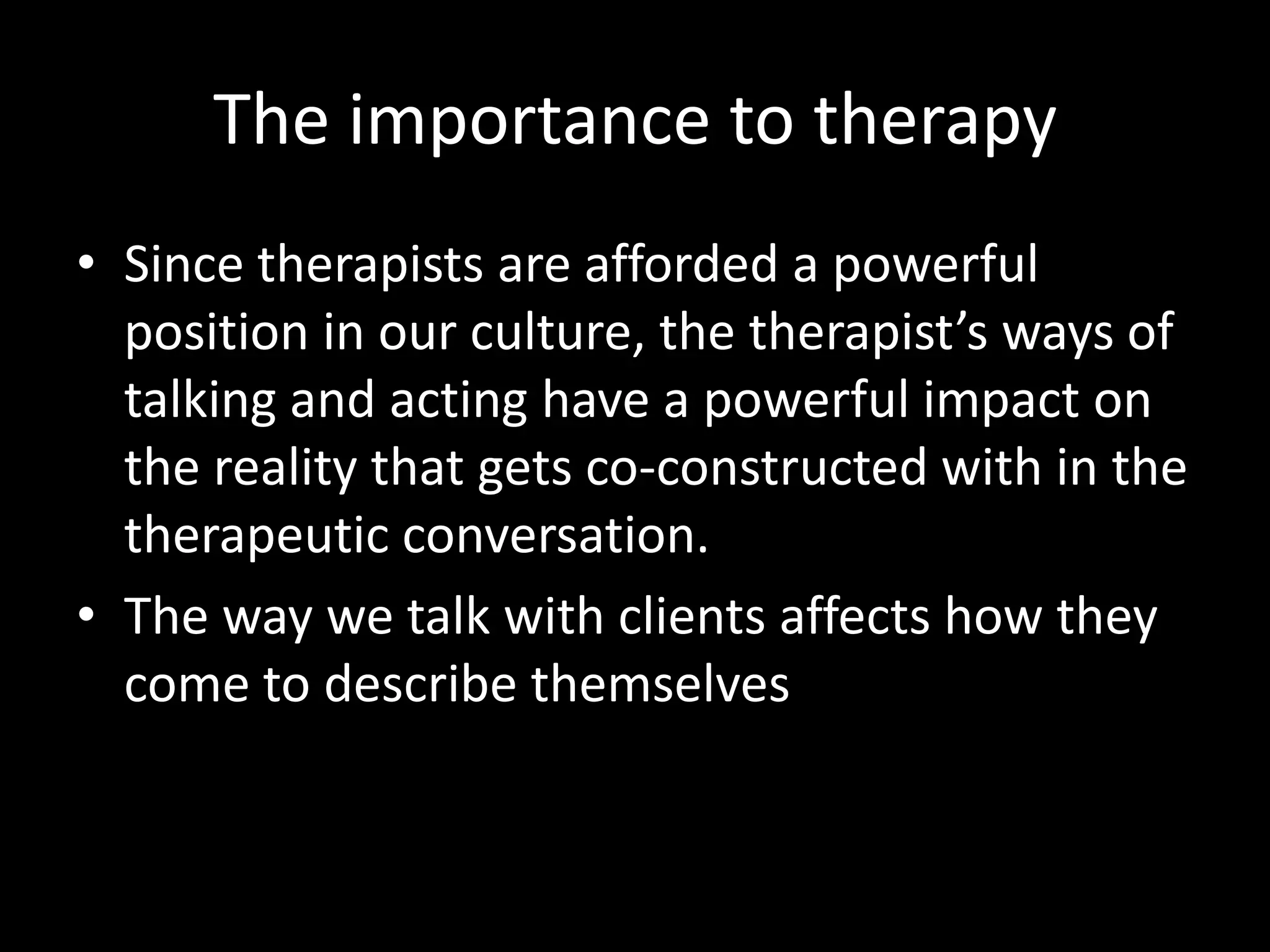 The importance to therapy
• Since therapists are afforded a powerful
position in our culture, the therapist’s ways of
talking and acting have a powerful impact on
the reality that gets co-constructed with in the
therapeutic conversation.
• The way we talk with clients affects how they
come to describe themselves

 