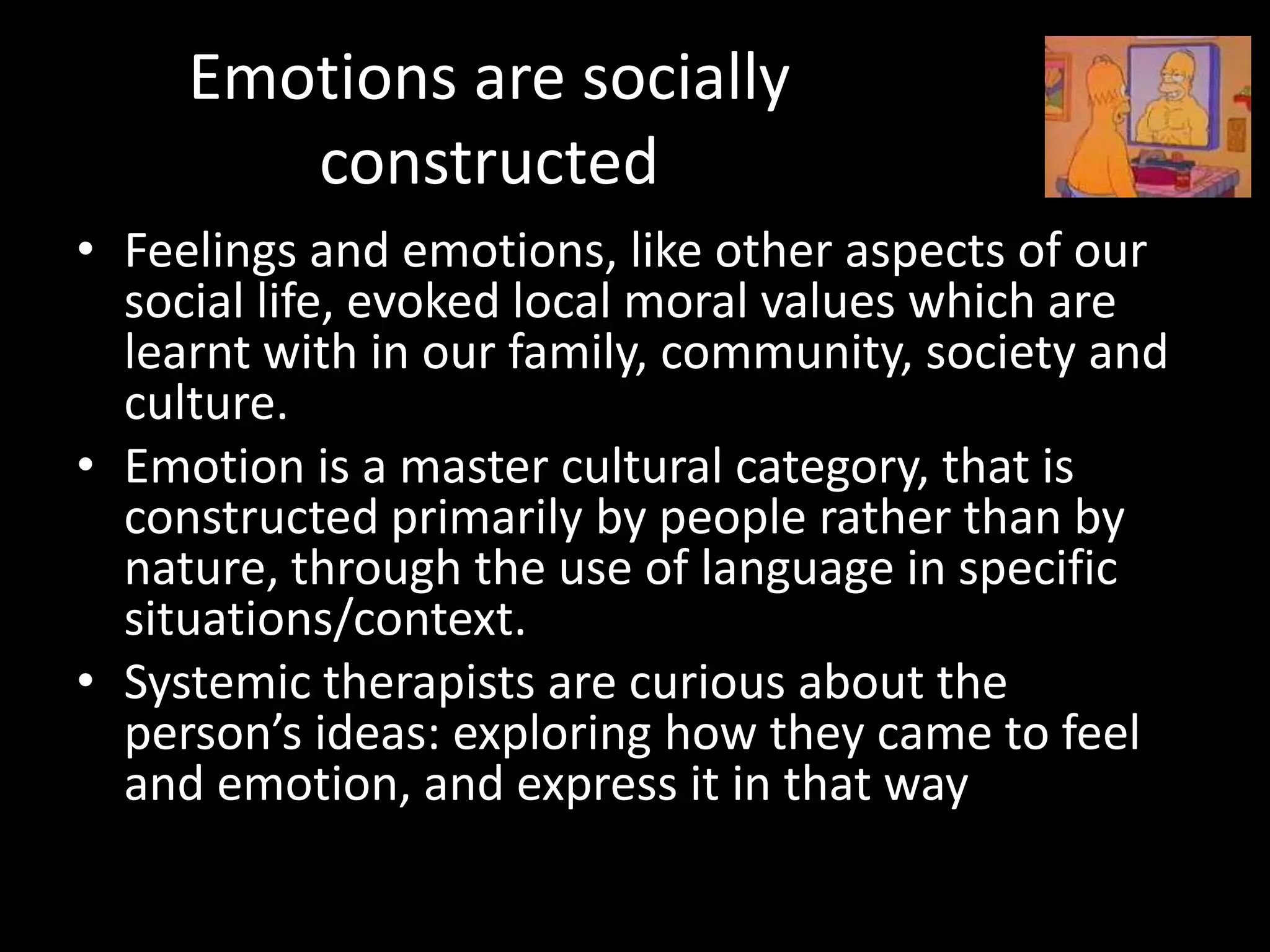 Emotions are socially
constructed
• Feelings and emotions, like other aspects of our
social life, evoked local moral values which are
learnt with in our family, community, society and
culture.
• Emotion is a master cultural category, that is
constructed primarily by people rather than by
nature, through the use of language in specific
situations/context.
• Systemic therapists are curious about the
person’s ideas: exploring how they came to feel
and emotion, and express it in that way

 