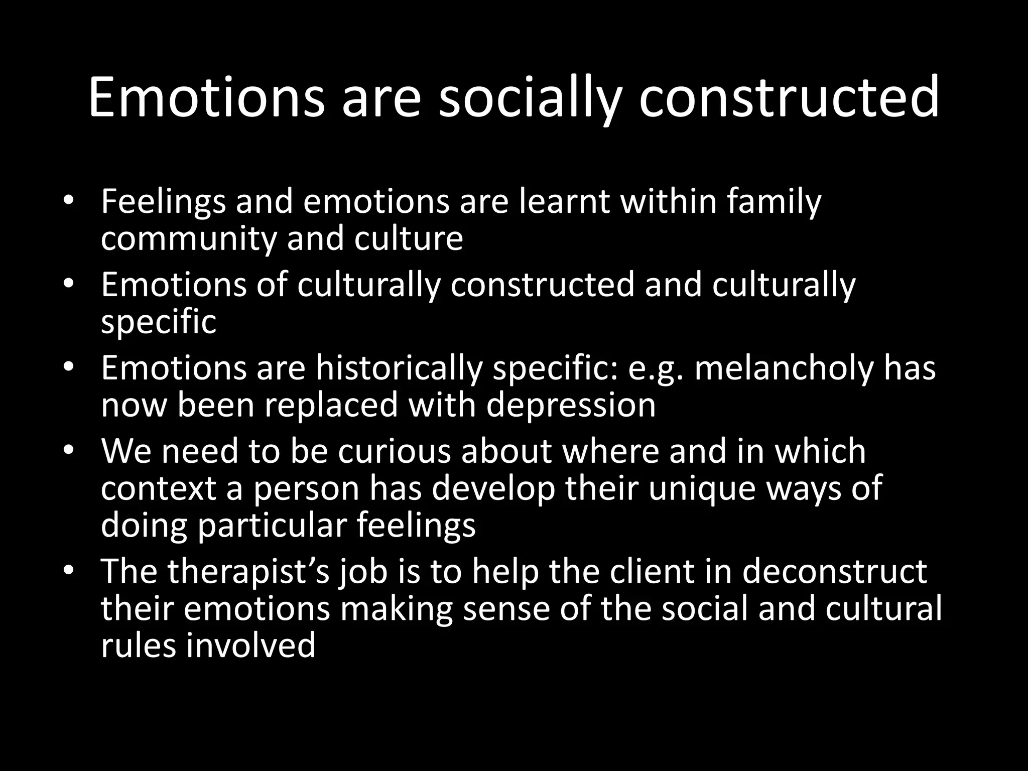 Emotions are socially constructed
• Feelings and emotions are learnt within family
community and culture
• Emotions of culturally constructed and culturally
specific
• Emotions are historically specific: e.g. melancholy has
now been replaced with depression
• We need to be curious about where and in which
context a person has develop their unique ways of
doing particular feelings
• The therapist’s job is to help the client in deconstruct
their emotions making sense of the social and cultural
rules involved

 