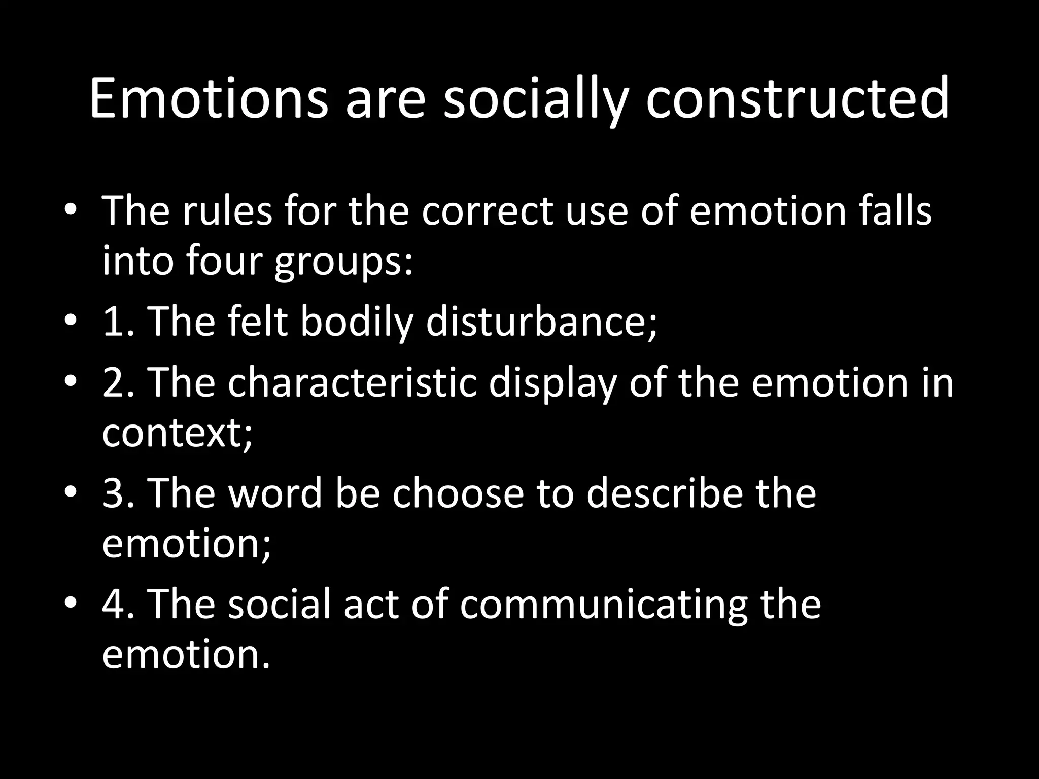 Emotions are socially constructed
• The rules for the correct use of emotion falls
into four groups:
• 1. The felt bodily disturbance;
• 2. The characteristic display of the emotion in
context;
• 3. The word be choose to describe the
emotion;
• 4. The social act of communicating the
emotion.

 