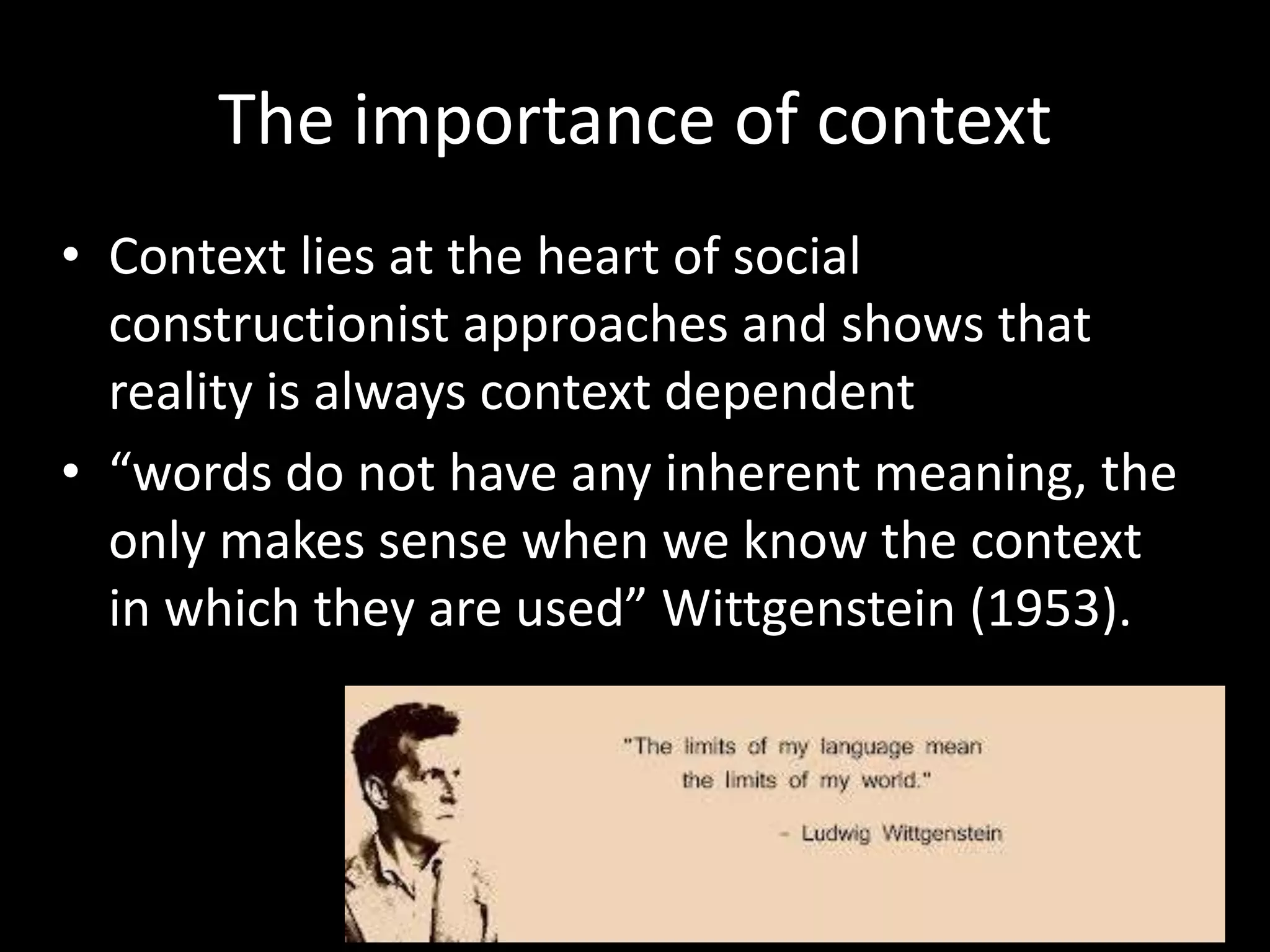 The importance of context
• Context lies at the heart of social
constructionist approaches and shows that
reality is always context dependent
• “words do not have any inherent meaning, the
only makes sense when we know the context
in which they are used” Wittgenstein (1953).

 