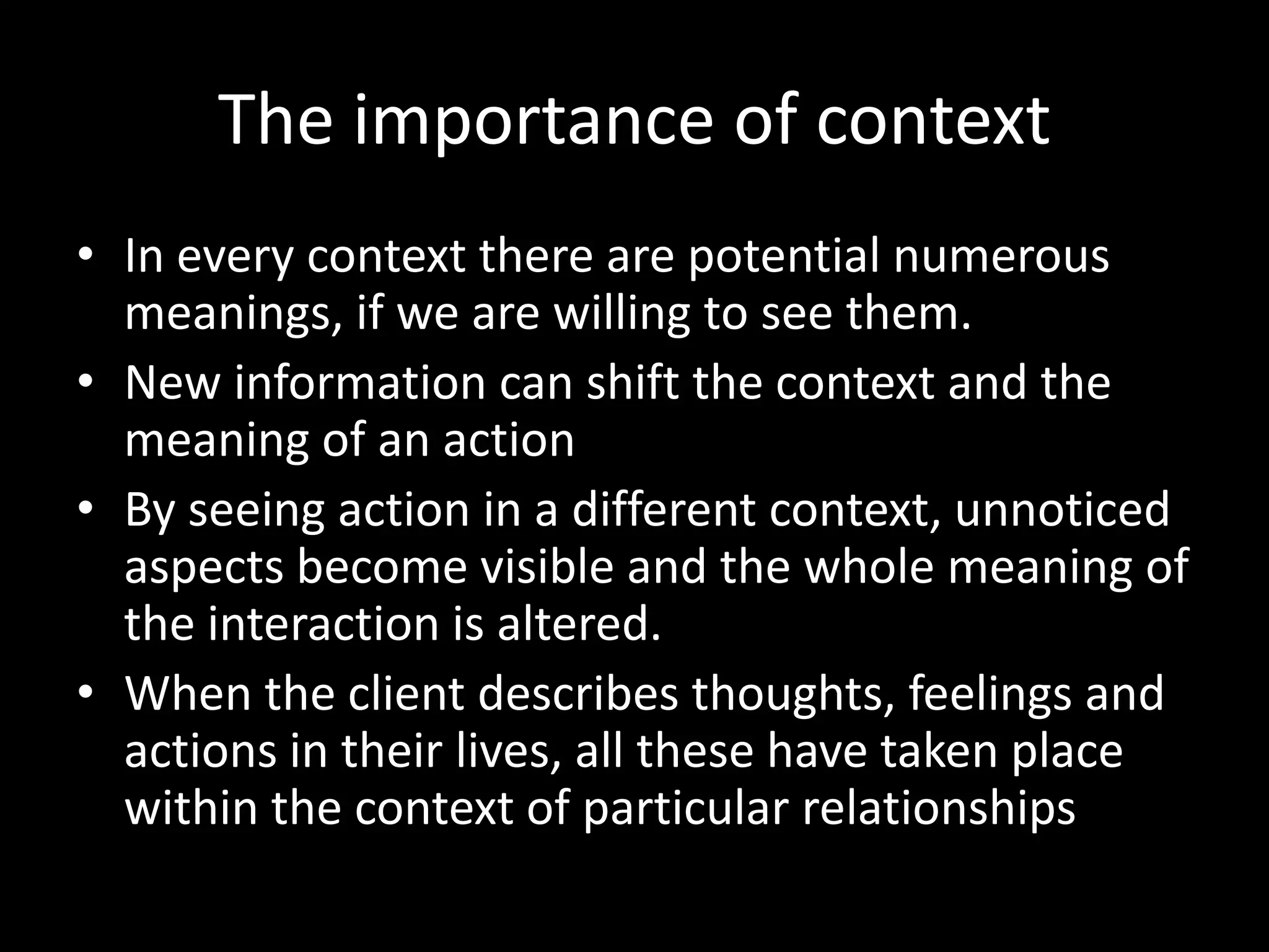 The importance of context
• In every context there are potential numerous
meanings, if we are willing to see them.
• New information can shift the context and the
meaning of an action
• By seeing action in a different context, unnoticed
aspects become visible and the whole meaning of
the interaction is altered.
• When the client describes thoughts, feelings and
actions in their lives, all these have taken place
within the context of particular relationships

 