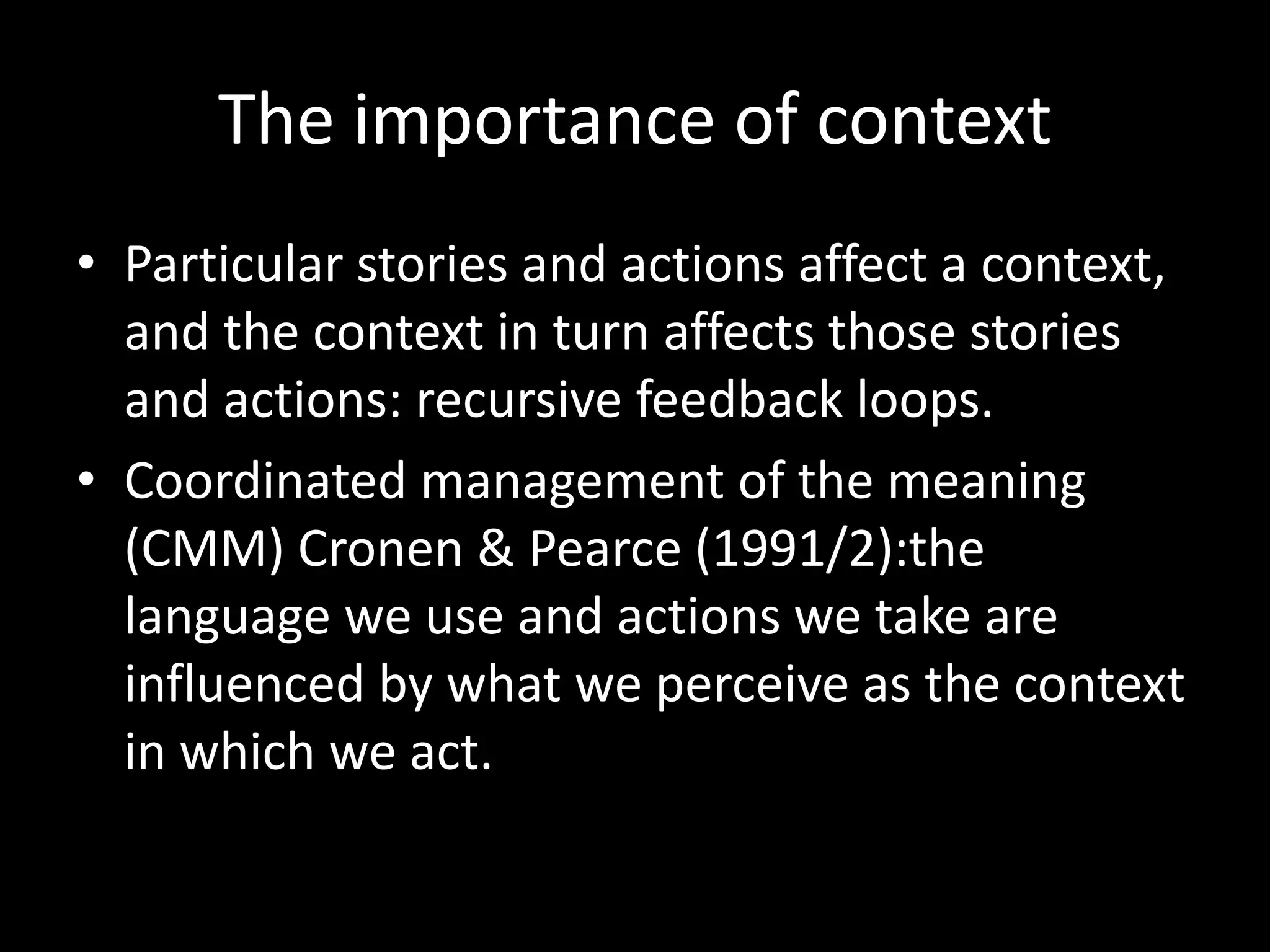 The importance of context
• Particular stories and actions affect a context,
and the context in turn affects those stories
and actions: recursive feedback loops.
• Coordinated management of the meaning
(CMM) Cronen & Pearce (1991/2):the
language we use and actions we take are
influenced by what we perceive as the context
in which we act.

 