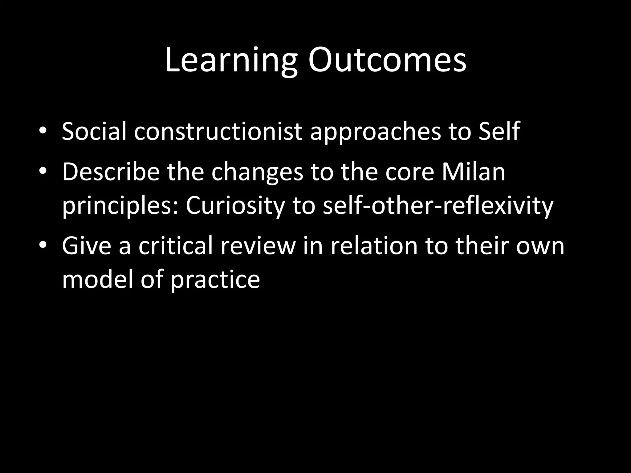 Learning Outcomes
• Social constructionist approaches to Self
• Describe the changes to the core Milan
principles: Curiosity to self-other-reflexivity
• Give a critical review in relation to their own
model of practice

 
