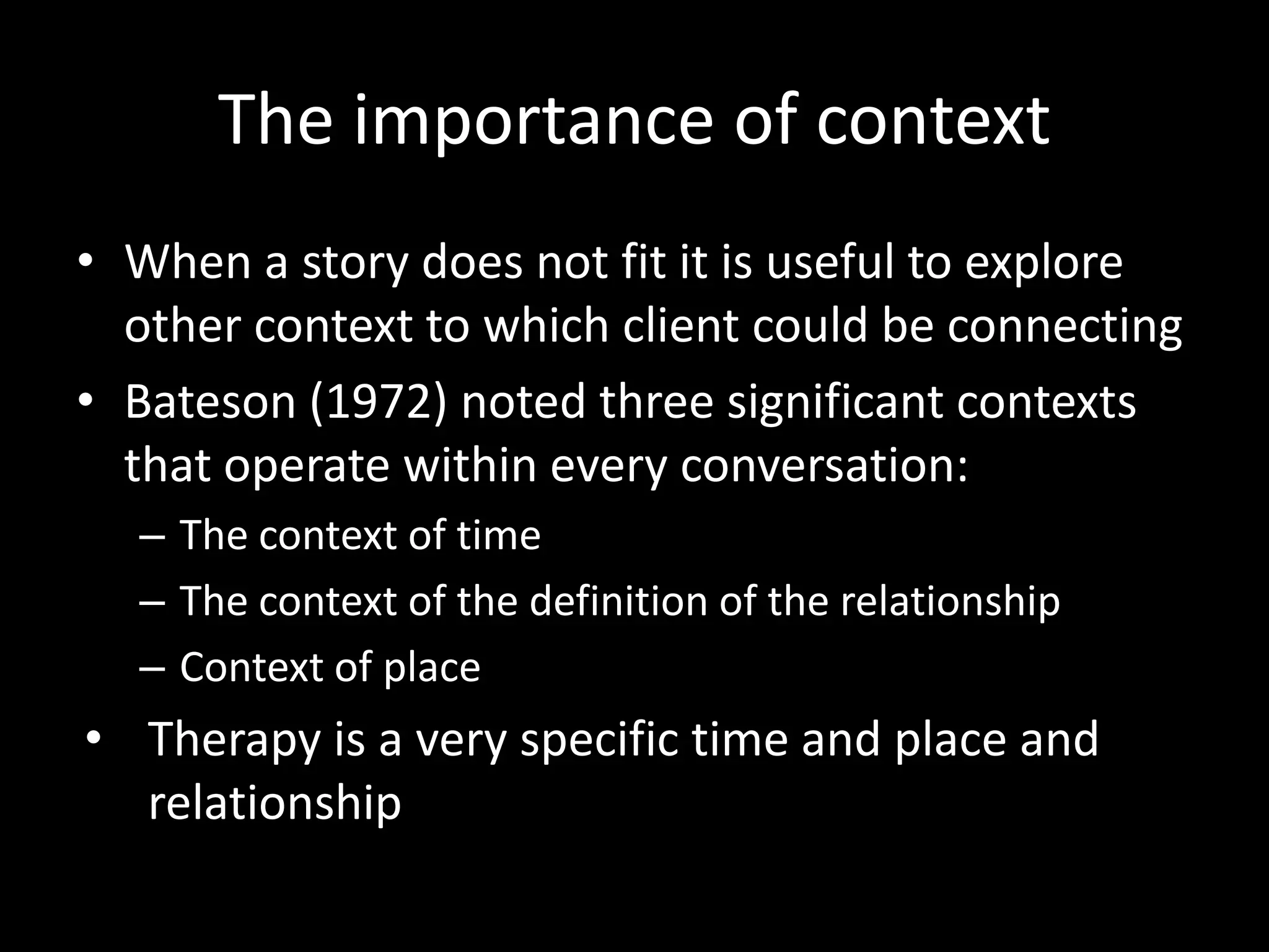 The importance of context
• When a story does not fit it is useful to explore
other context to which client could be connecting
• Bateson (1972) noted three significant contexts
that operate within every conversation:
– The context of time
– The context of the definition of the relationship
– Context of place

• Therapy is a very specific time and place and
relationship

 