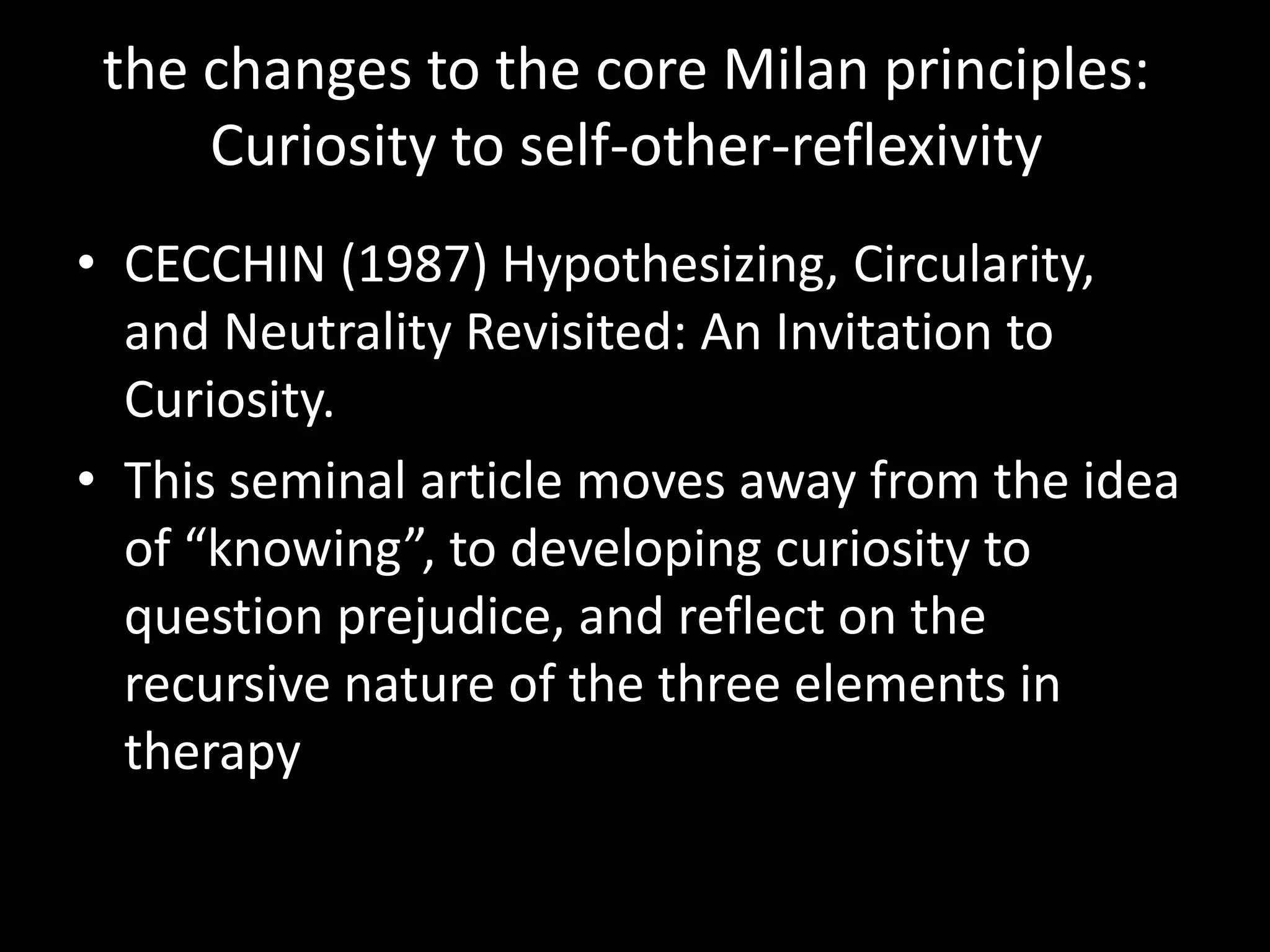 the changes to the core Milan principles:
Curiosity to self-other-reflexivity
• CECCHIN (1987) Hypothesizing, Circularity,
and Neutrality Revisited: An Invitation to
Curiosity.
• This seminal article moves away from the idea
of “knowing”, to developing curiosity to
question prejudice, and reflect on the
recursive nature of the three elements in
therapy

 