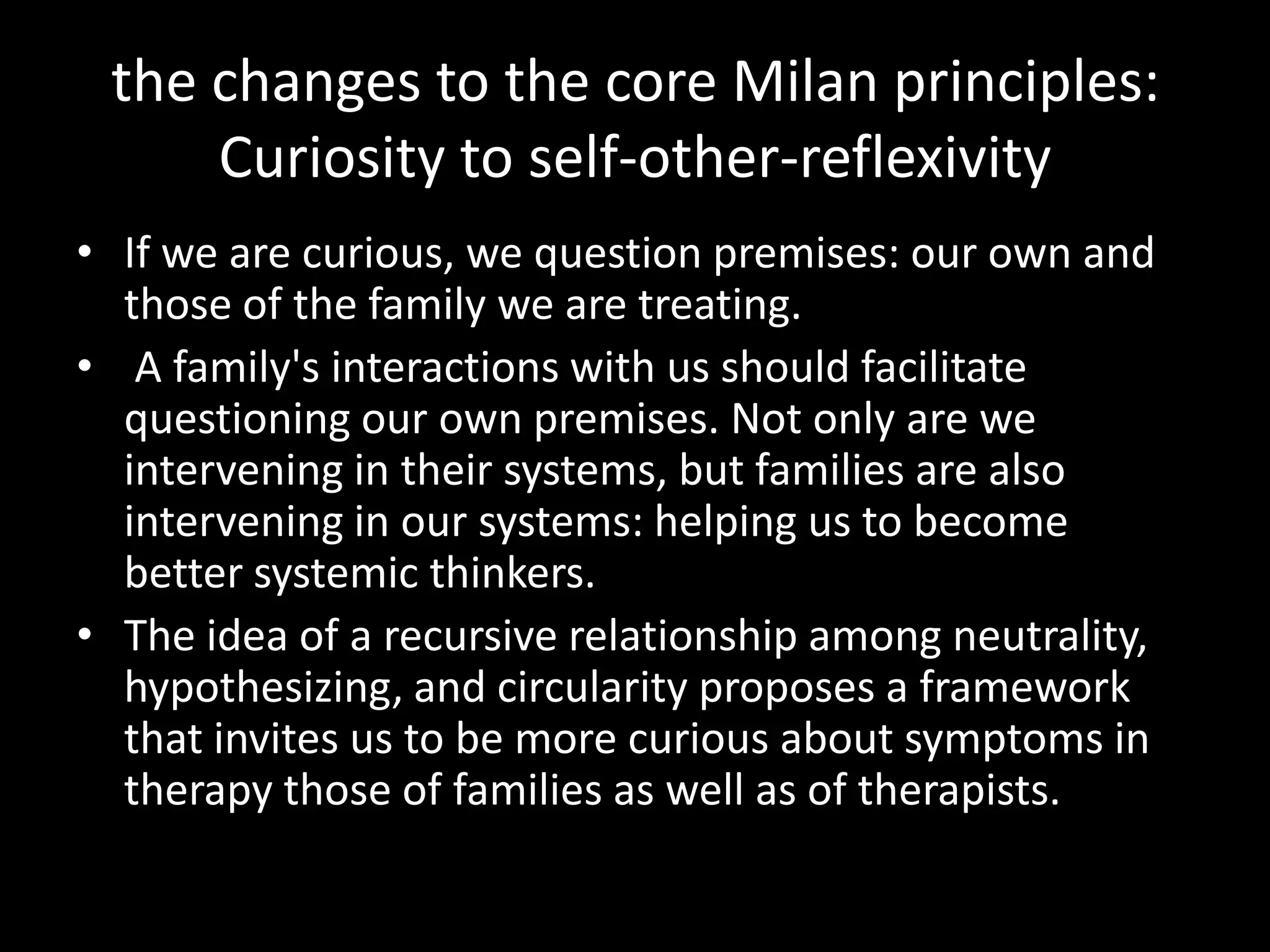 the changes to the core Milan principles:
Curiosity to self-other-reflexivity
• If we are curious, we question premises: our own and
those of the family we are treating.
• A family's interactions with us should facilitate
questioning our own premises. Not only are we
intervening in their systems, but families are also
intervening in our systems: helping us to become
better systemic thinkers.
• The idea of a recursive relationship among neutrality,
hypothesizing, and circularity proposes a framework
that invites us to be more curious about symptoms in
therapy those of families as well as of therapists.

 