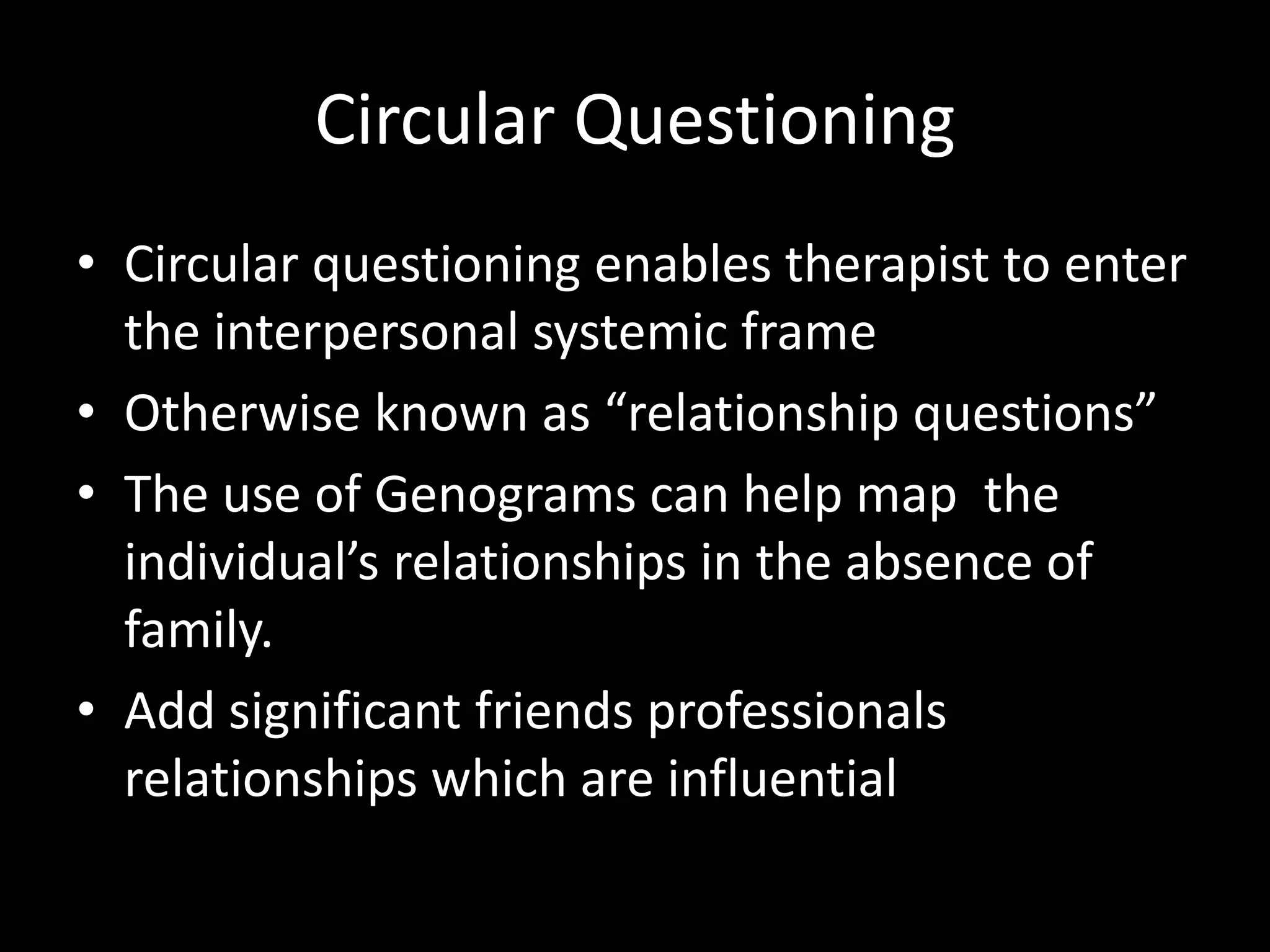 Circular Questioning
• Circular questioning enables therapist to enter
the interpersonal systemic frame
• Otherwise known as “relationship questions”
• The use of Genograms can help map the
individual’s relationships in the absence of
family.
• Add significant friends professionals
relationships which are influential

 