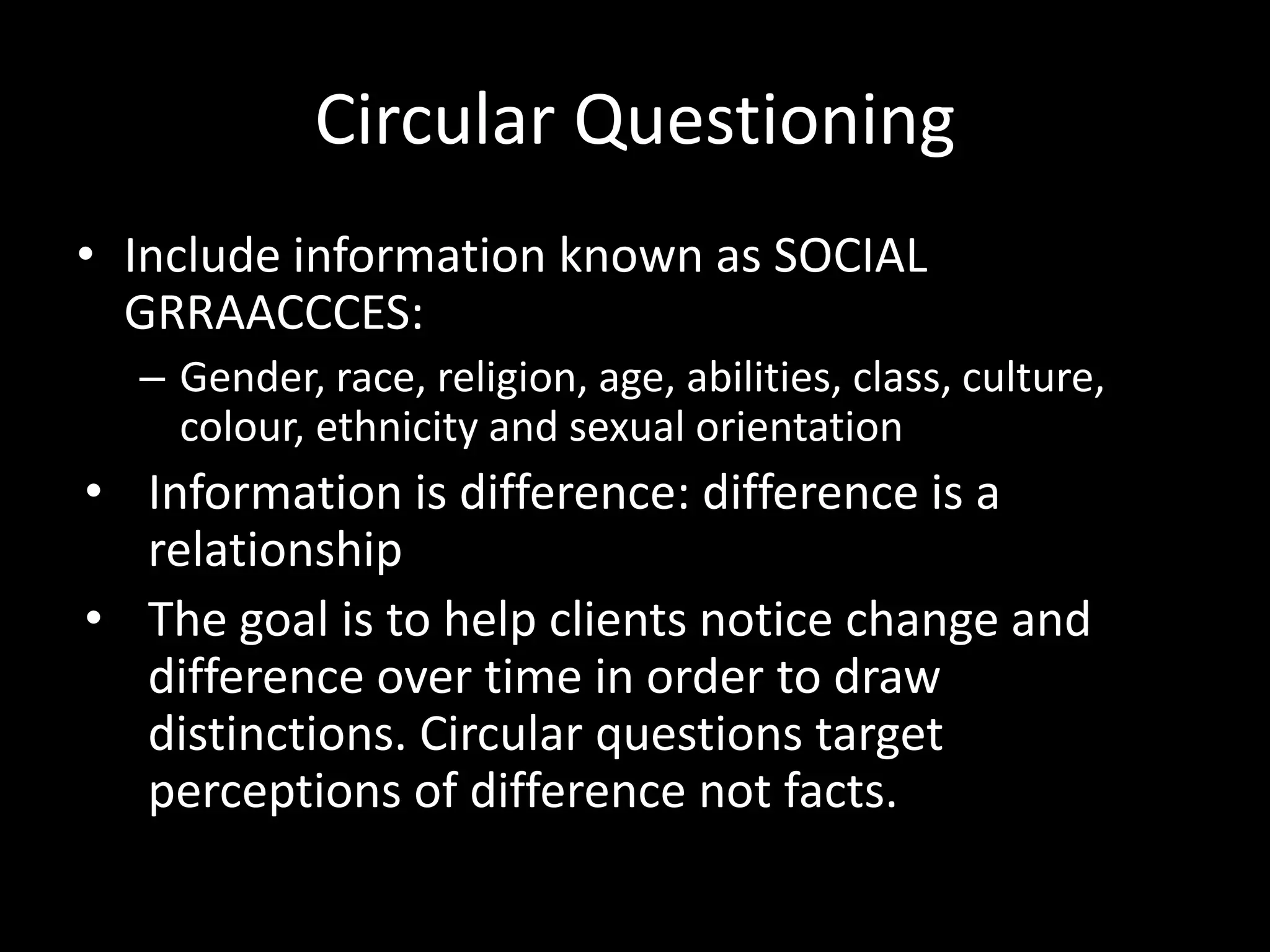 Circular Questioning
• Include information known as SOCIAL
GRRAACCCES:
– Gender, race, religion, age, abilities, class, culture,
colour, ethnicity and sexual orientation

• Information is difference: difference is a
relationship
• The goal is to help clients notice change and
difference over time in order to draw
distinctions. Circular questions target
perceptions of difference not facts.

 