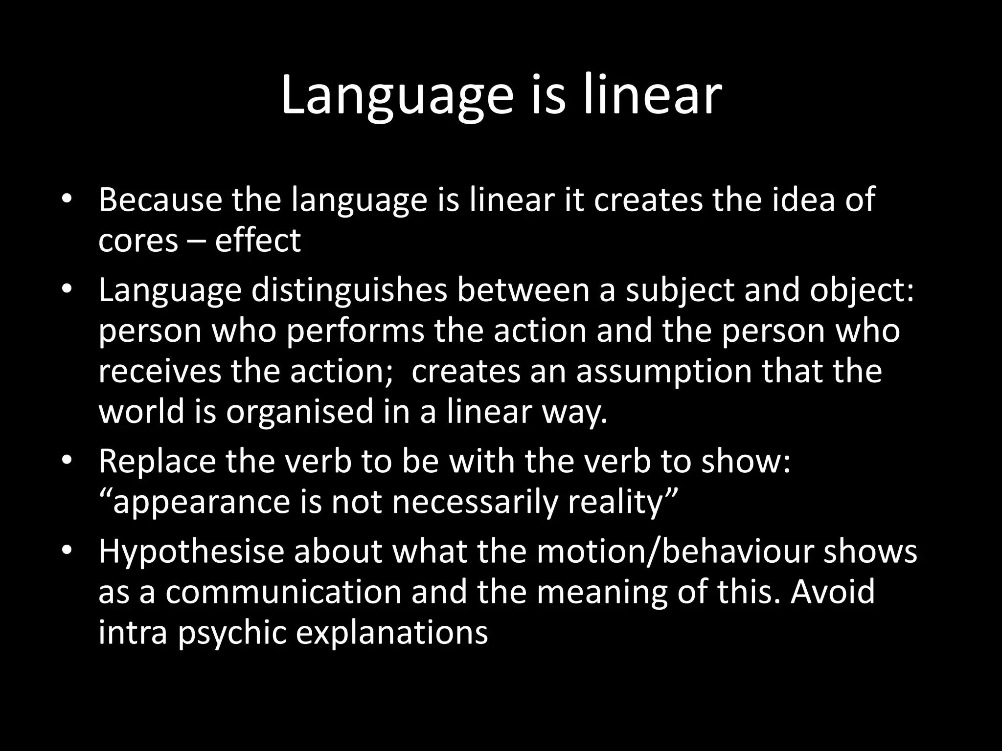 Language is linear
• Because the language is linear it creates the idea of
cores – effect
• Language distinguishes between a subject and object:
person who performs the action and the person who
receives the action; creates an assumption that the
world is organised in a linear way.
• Replace the verb to be with the verb to show:
“appearance is not necessarily reality”
• Hypothesise about what the motion/behaviour shows
as a communication and the meaning of this. Avoid
intra psychic explanations

 