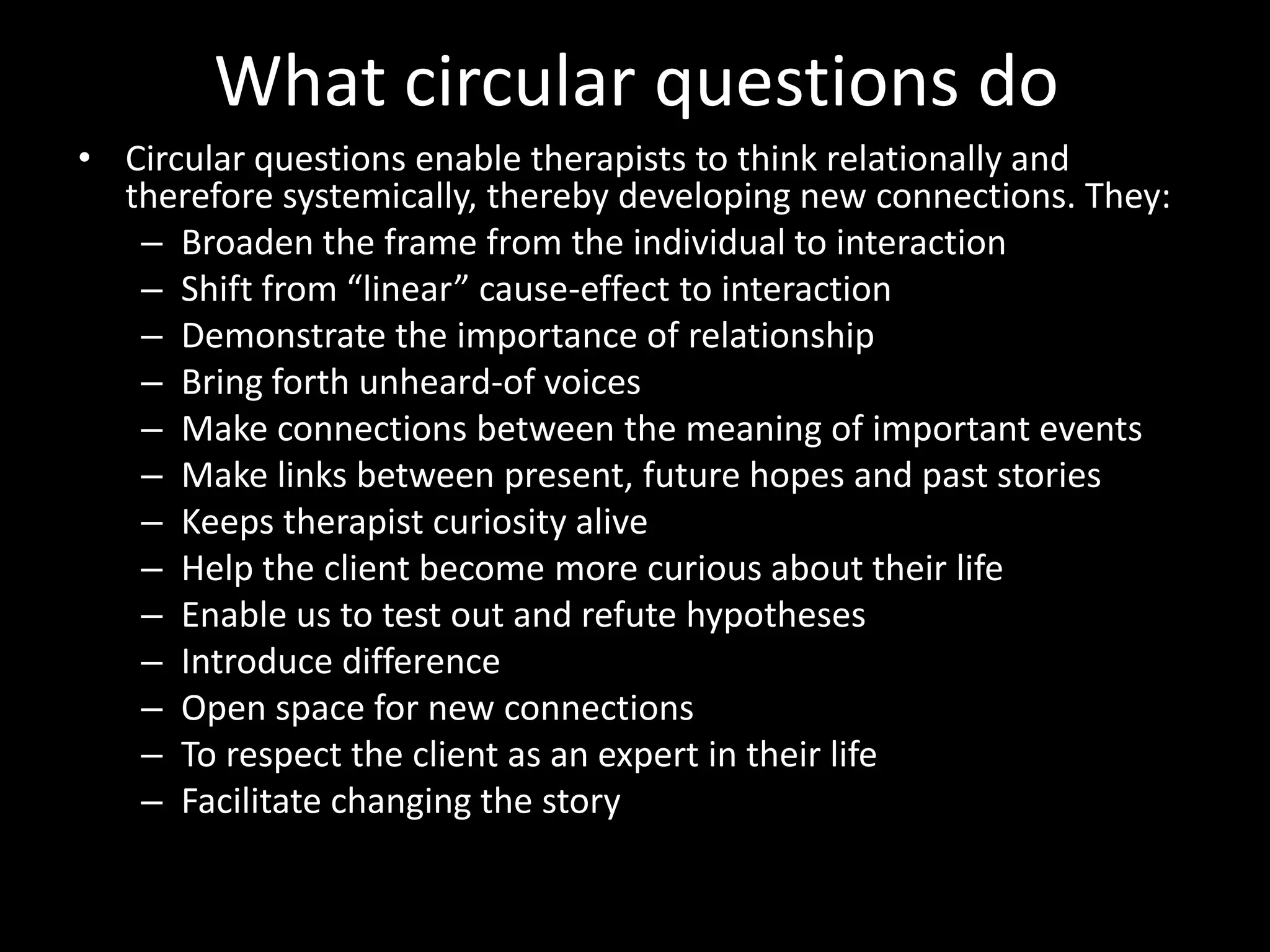 What circular questions do
• Circular questions enable therapists to think relationally and
therefore systemically, thereby developing new connections. They:
– Broaden the frame from the individual to interaction
– Shift from “linear” cause-effect to interaction
– Demonstrate the importance of relationship
– Bring forth unheard-of voices
– Make connections between the meaning of important events
– Make links between present, future hopes and past stories
– Keeps therapist curiosity alive
– Help the client become more curious about their life
– Enable us to test out and refute hypotheses
– Introduce difference
– Open space for new connections
– To respect the client as an expert in their life
– Facilitate changing the story

 