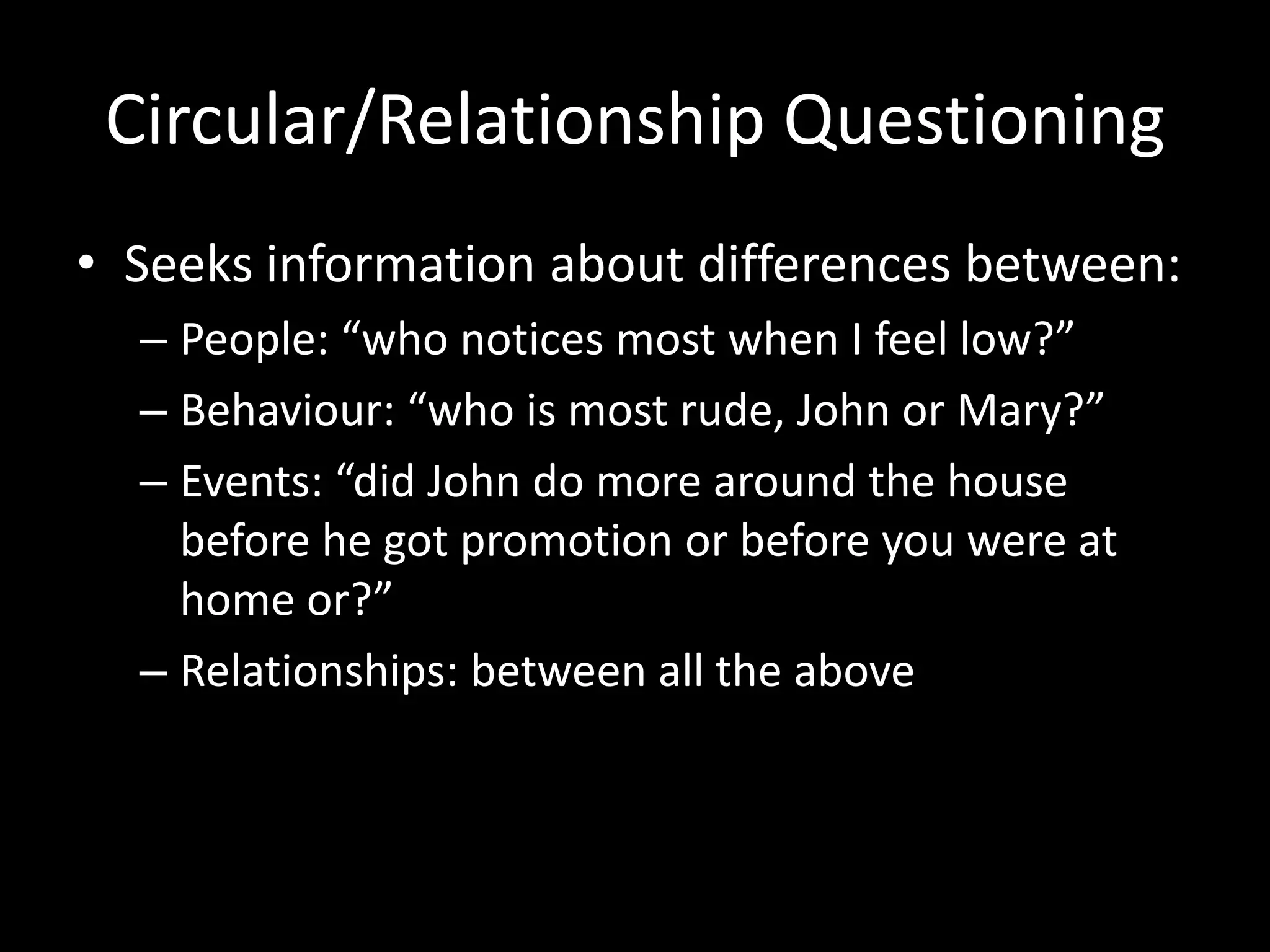 Circular/Relationship Questioning
• Seeks information about differences between:
– People: “who notices most when I feel low?”
– Behaviour: “who is most rude, John or Mary?”
– Events: “did John do more around the house
before he got promotion or before you were at
home or?”
– Relationships: between all the above

 