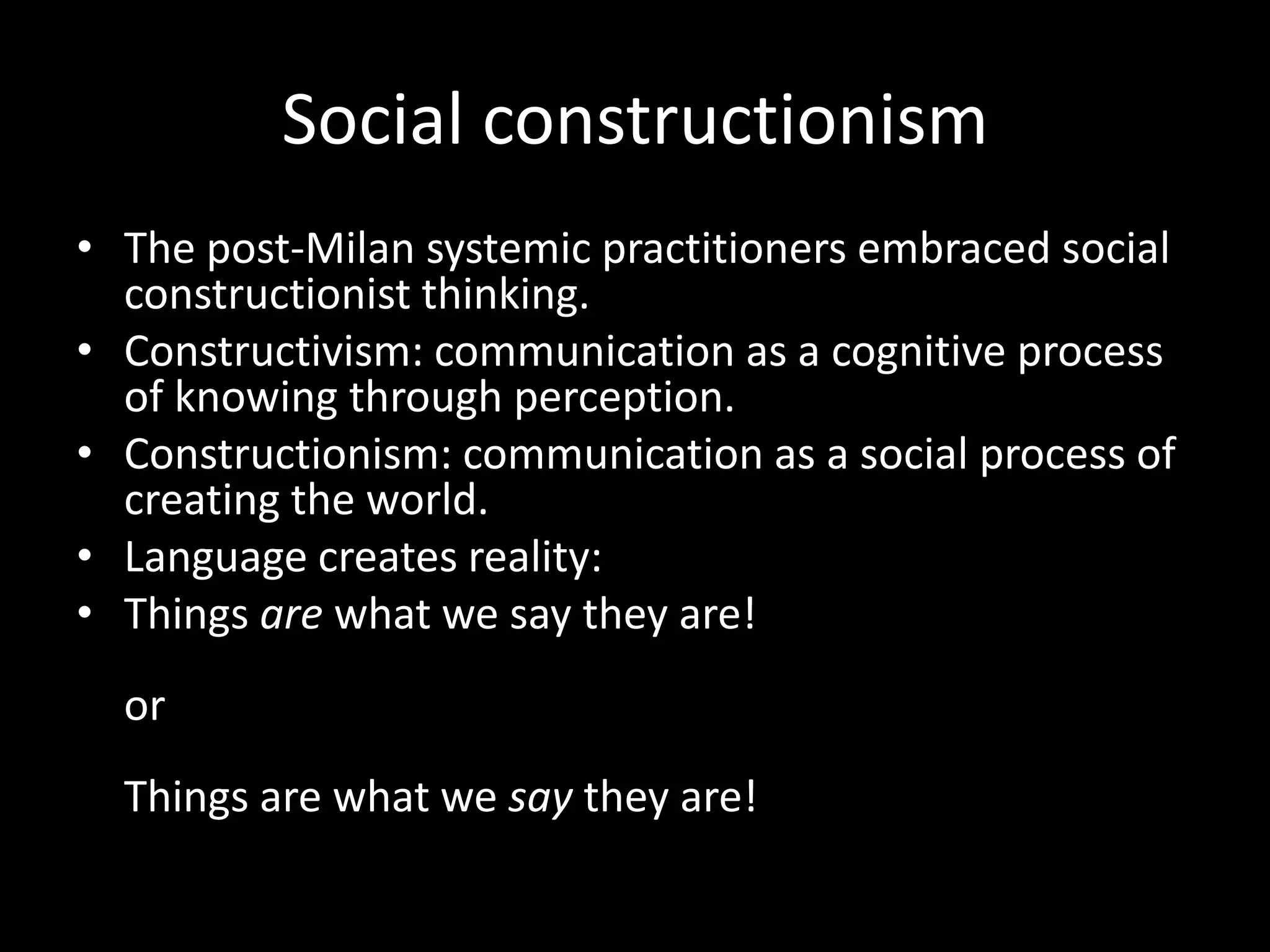 Social constructionism
• The post-Milan systemic practitioners embraced social
constructionist thinking.
• Constructivism: communication as a cognitive process
of knowing through perception.
• Constructionism: communication as a social process of
creating the world.
• Language creates reality:
• Things are what we say they are!
or
Things are what we say they are!

 