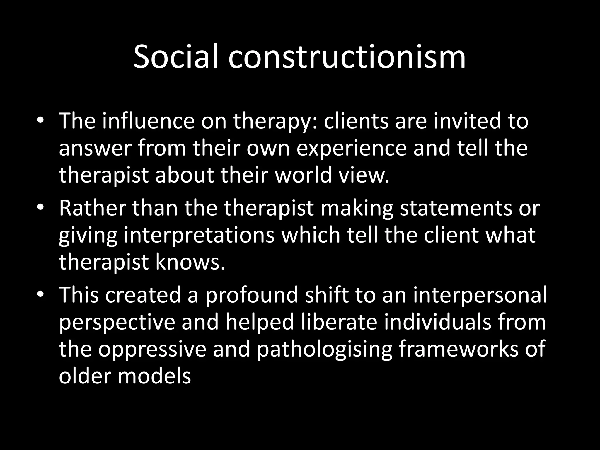Social constructionism
• The influence on therapy: clients are invited to
answer from their own experience and tell the
therapist about their world view.
• Rather than the therapist making statements or
giving interpretations which tell the client what
therapist knows.
• This created a profound shift to an interpersonal
perspective and helped liberate individuals from
the oppressive and pathologising frameworks of
older models

 