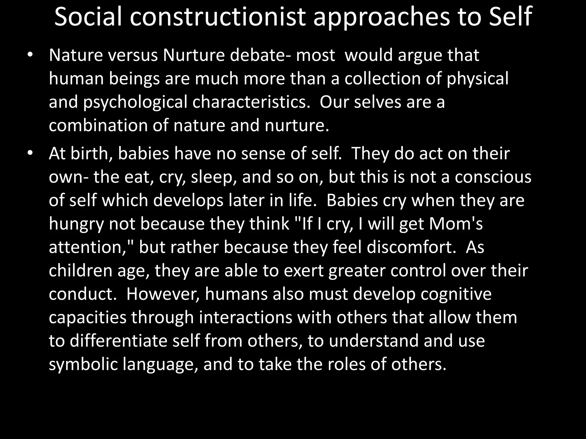 Social constructionist approaches to Self
• Nature versus Nurture debate- most would argue that
human beings are much more than a collection of physical
and psychological characteristics. Our selves are a
combination of nature and nurture.
• At birth, babies have no sense of self. They do act on their
own- the eat, cry, sleep, and so on, but this is not a conscious
of self which develops later in life. Babies cry when they are
hungry not because they think "If I cry, I will get Mom's
attention," but rather because they feel discomfort. As
children age, they are able to exert greater control over their
conduct. However, humans also must develop cognitive
capacities through interactions with others that allow them
to differentiate self from others, to understand and use
symbolic language, and to take the roles of others.

 