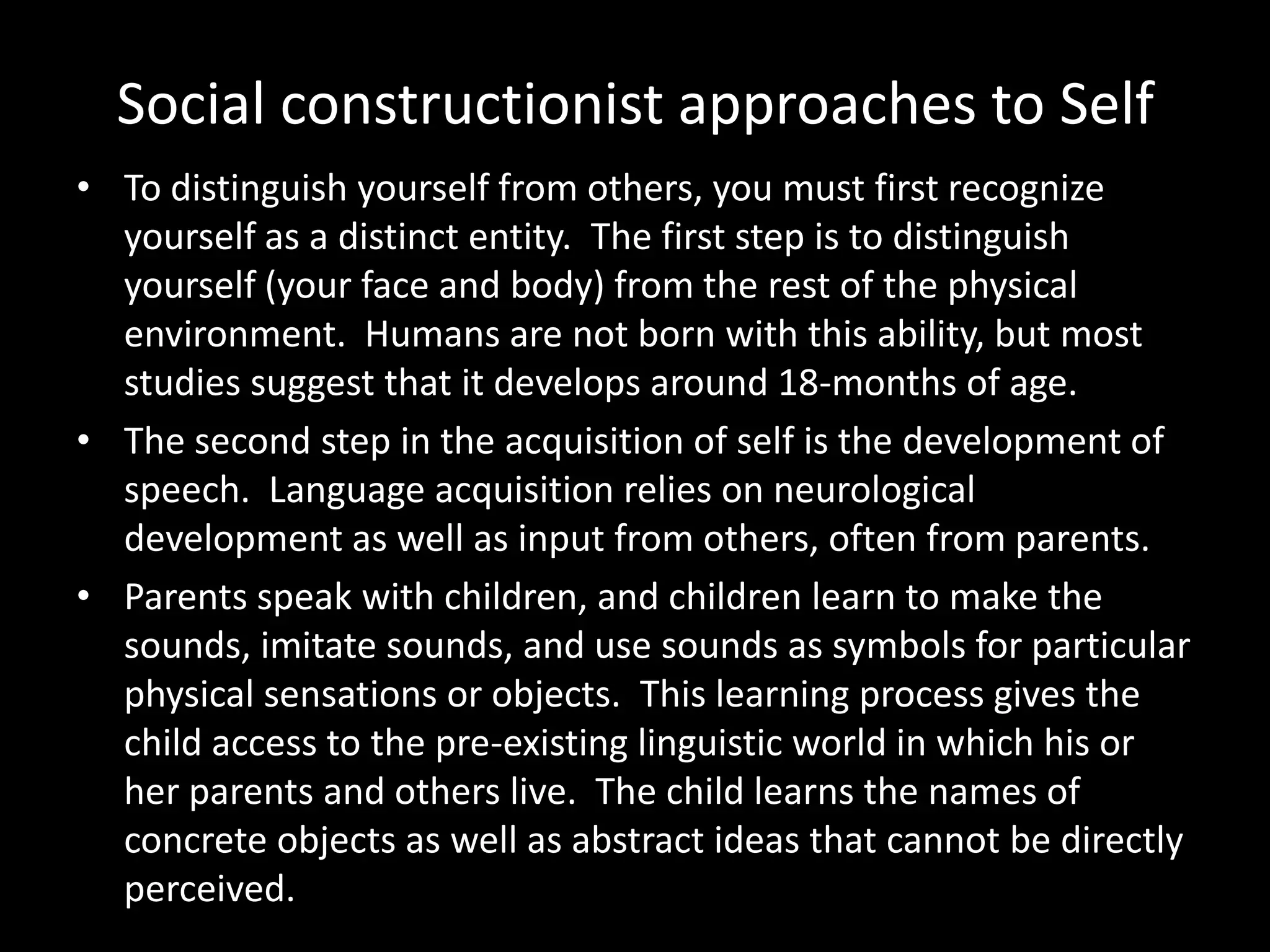 Social constructionist approaches to Self
• To distinguish yourself from others, you must first recognize
yourself as a distinct entity. The first step is to distinguish
yourself (your face and body) from the rest of the physical
environment. Humans are not born with this ability, but most
studies suggest that it develops around 18-months of age.
• The second step in the acquisition of self is the development of
speech. Language acquisition relies on neurological
development as well as input from others, often from parents.
• Parents speak with children, and children learn to make the
sounds, imitate sounds, and use sounds as symbols for particular
physical sensations or objects. This learning process gives the
child access to the pre-existing linguistic world in which his or
her parents and others live. The child learns the names of
concrete objects as well as abstract ideas that cannot be directly
perceived.

 