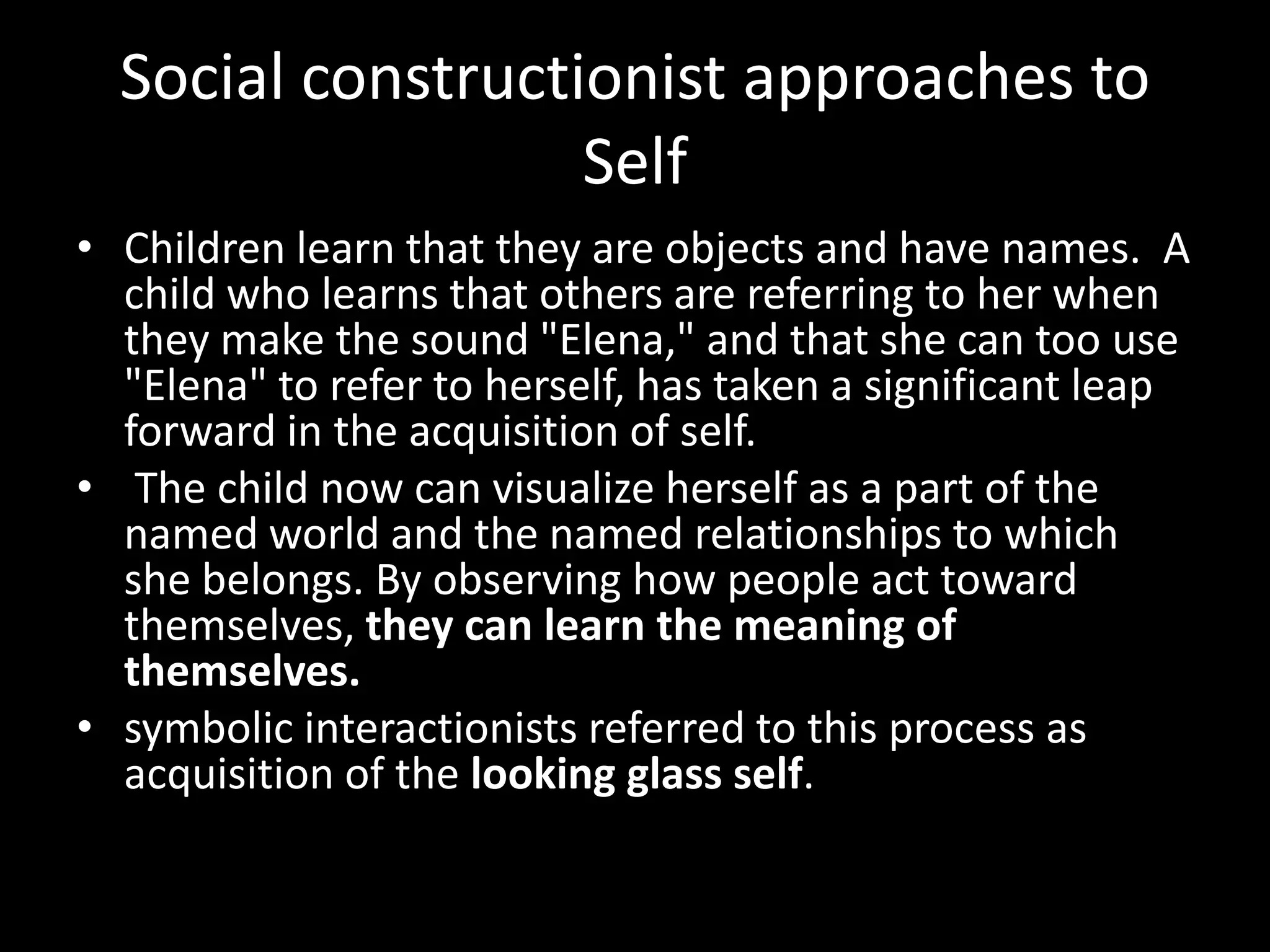 Social constructionist approaches to
Self
• Children learn that they are objects and have names. A
child who learns that others are referring to her when
they make the sound "Elena," and that she can too use
"Elena" to refer to herself, has taken a significant leap
forward in the acquisition of self.
• The child now can visualize herself as a part of the
named world and the named relationships to which
she belongs. By observing how people act toward
themselves, they can learn the meaning of
themselves.
• symbolic interactionists referred to this process as
acquisition of the looking glass self.

 