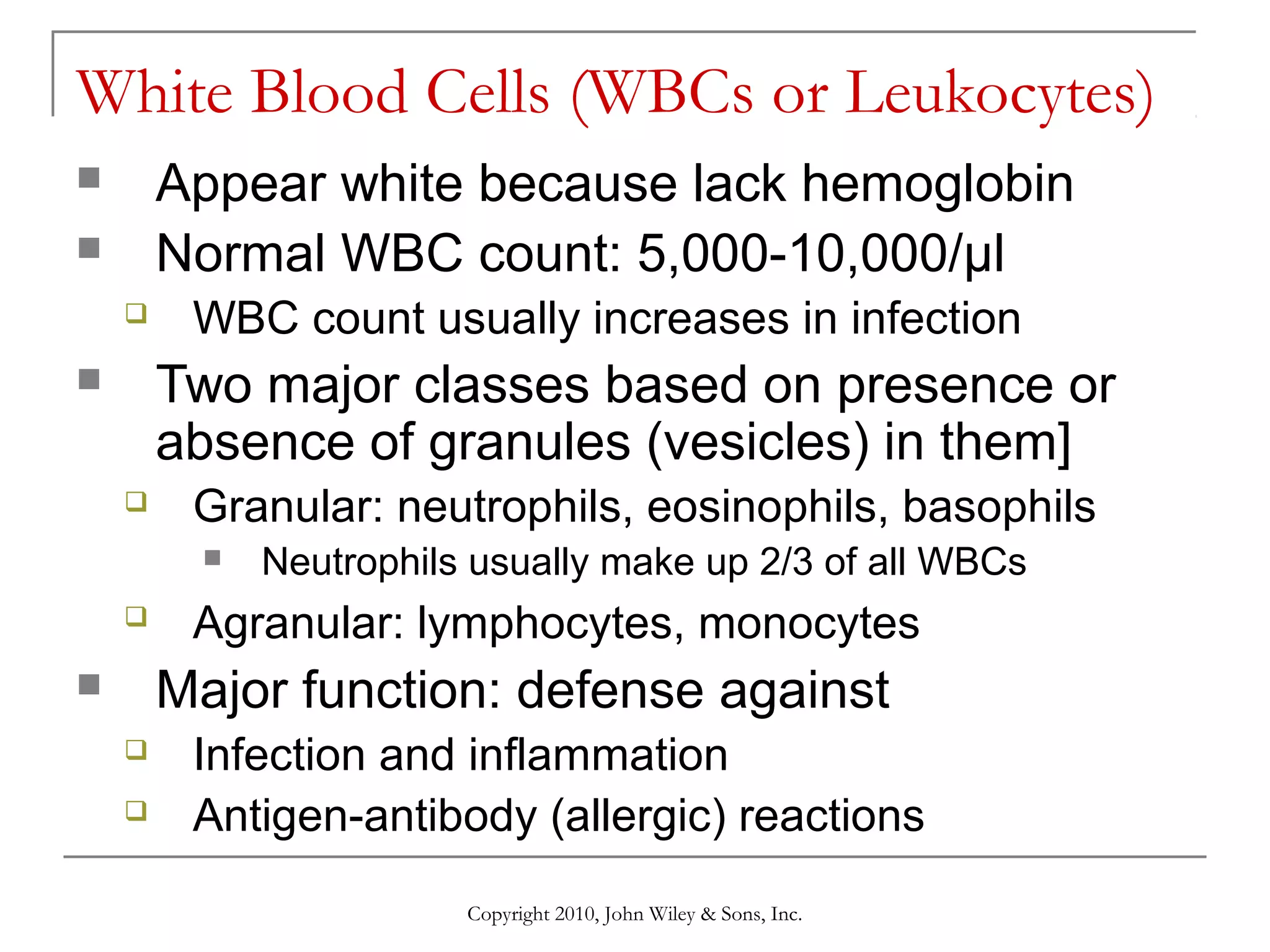 White Blood Cells (WBCs or Leukocytes)
Appear white because lack hemoglobin
Normal WBC count: 5,000-10,000/µl





WBC count usually increases in infection

Two major classes based on presence or
absence of granules (vesicles) in them]





Granular: neutrophils, eosinophils, basophils




Neutrophils usually make up 2/3 of all WBCs

Agranular: lymphocytes, monocytes

Major function: defense against





Infection and inflammation
Antigen-antibody (allergic) reactions
Copyright 2010, John Wiley & Sons, Inc.

 