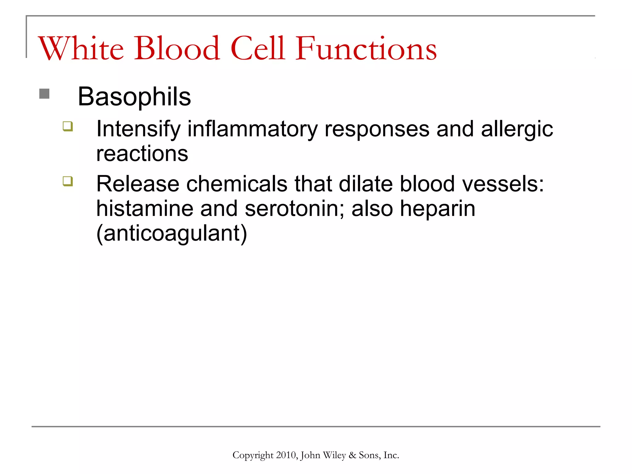 White Blood Cell Functions
Basophils






Intensify inflammatory responses and allergic
reactions
Release chemicals that dilate blood vessels:
histamine and serotonin; also heparin
(anticoagulant)

Copyright 2010, John Wiley & Sons, Inc.

 