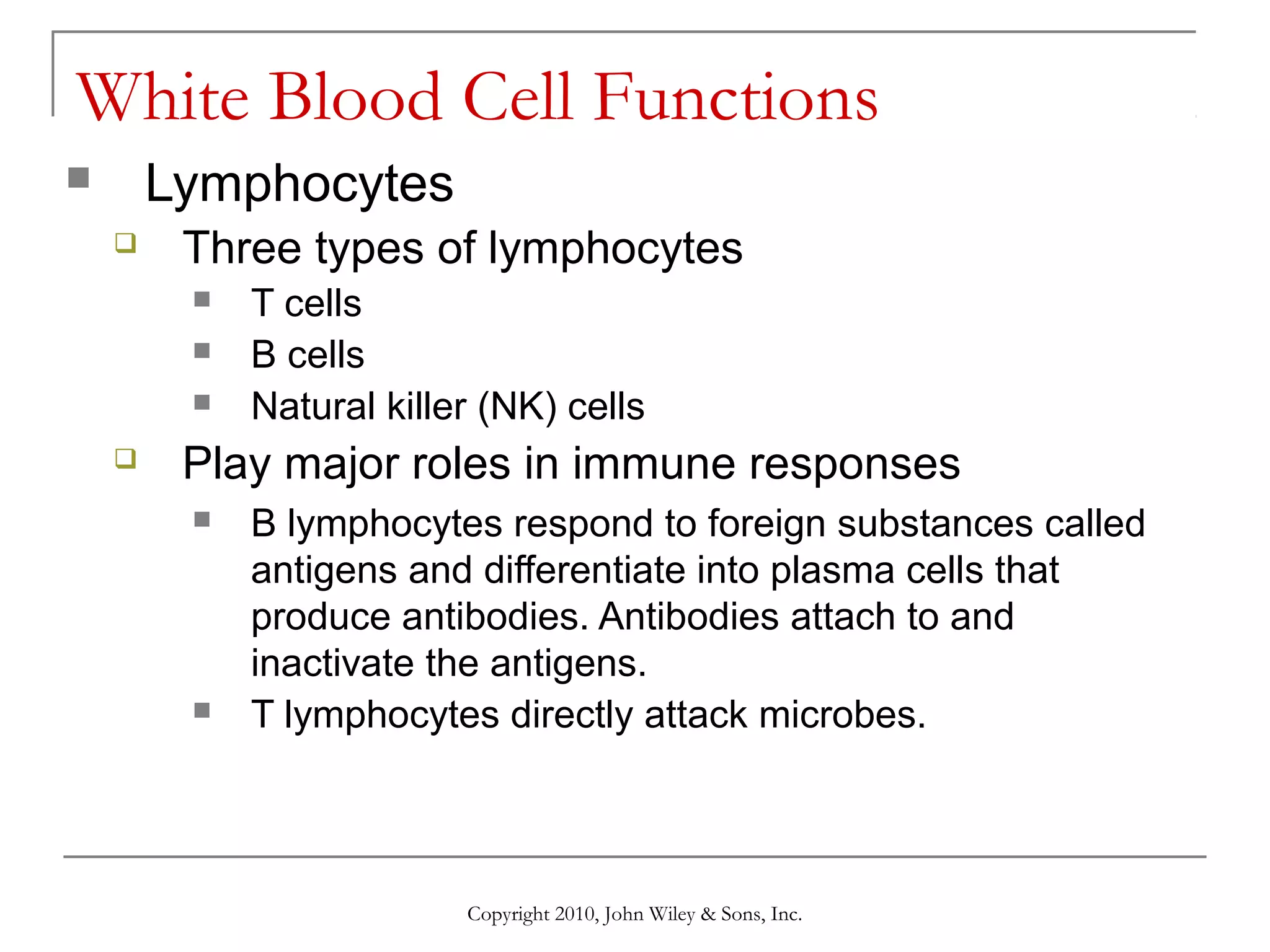 White Blood Cell Functions
Lymphocytes




Three types of lymphocytes






T cells
B cells
Natural killer (NK) cells

Play major roles in immune responses




B lymphocytes respond to foreign substances called
antigens and differentiate into plasma cells that
produce antibodies. Antibodies attach to and
inactivate the antigens.
T lymphocytes directly attack microbes.

Copyright 2010, John Wiley & Sons, Inc.

 