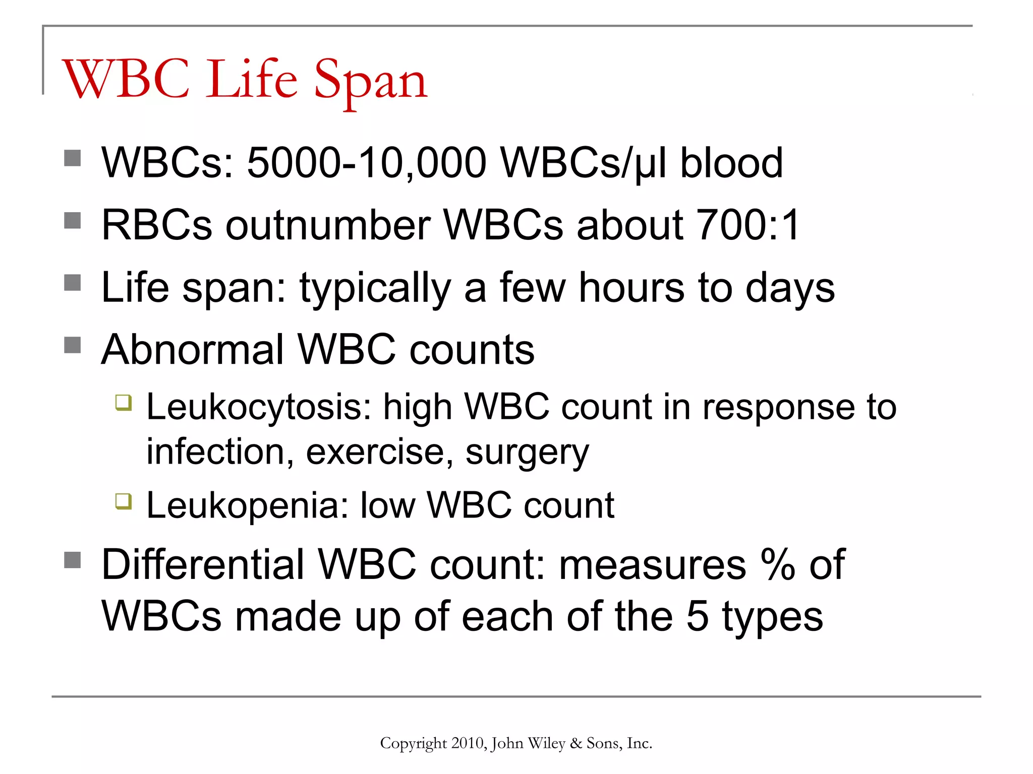 WBC Life Span





WBCs: 5000-10,000 WBCs/µl blood
RBCs outnumber WBCs about 700:1
Life span: typically a few hours to days
Abnormal WBC counts






Leukocytosis: high WBC count in response to
infection, exercise, surgery
Leukopenia: low WBC count

Differential WBC count: measures % of
WBCs made up of each of the 5 types
Copyright 2010, John Wiley & Sons, Inc.

 