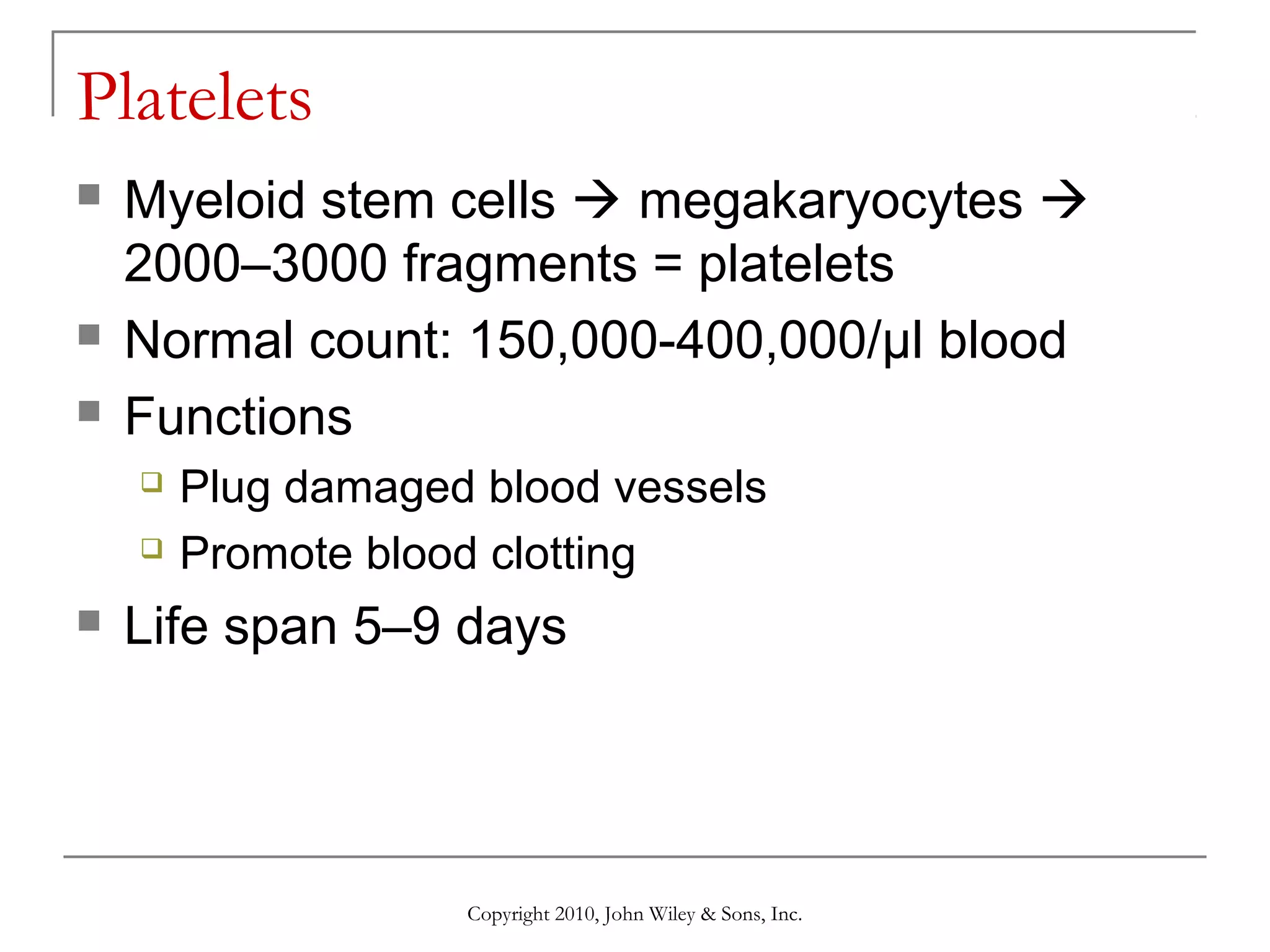 Platelets





Myeloid stem cells  megakaryocytes 
2000–3000 fragments = platelets
Normal count: 150,000-400,000/µl blood
Functions





Plug damaged blood vessels
Promote blood clotting

Life span 5–9 days

Copyright 2010, John Wiley & Sons, Inc.

 