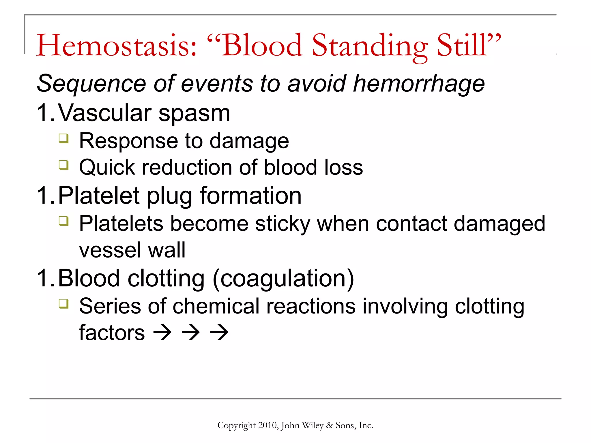 Hemostasis: “Blood Standing Still”
Sequence of events to avoid hemorrhage
1.Vascular spasm



Response to damage
Quick reduction of blood loss

1.Platelet plug formation


Platelets become sticky when contact damaged
vessel wall

1.Blood clotting (coagulation)


Series of chemical reactions involving clotting
factors   

Copyright 2010, John Wiley & Sons, Inc.

 