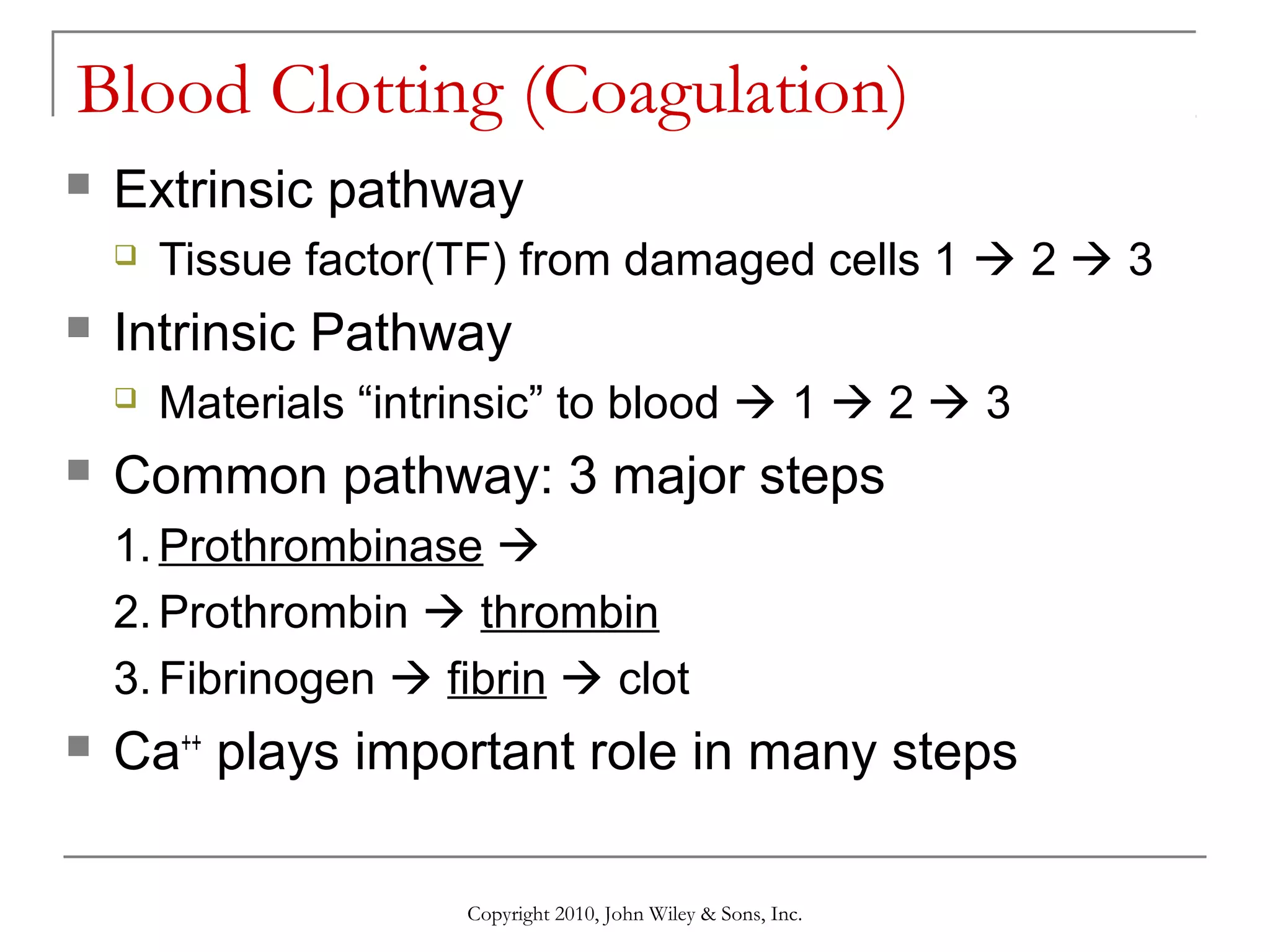 Blood Clotting (Coagulation)


Extrinsic pathway




Intrinsic Pathway




Tissue factor(TF) from damaged cells 1  2  3
Materials “intrinsic” to blood  1  2  3

Common pathway: 3 major steps
1. Prothrombinase 
2. Prothrombin  thrombin
3. Fibrinogen  fibrin  clot



Ca++ plays important role in many steps
Copyright 2010, John Wiley & Sons, Inc.

 