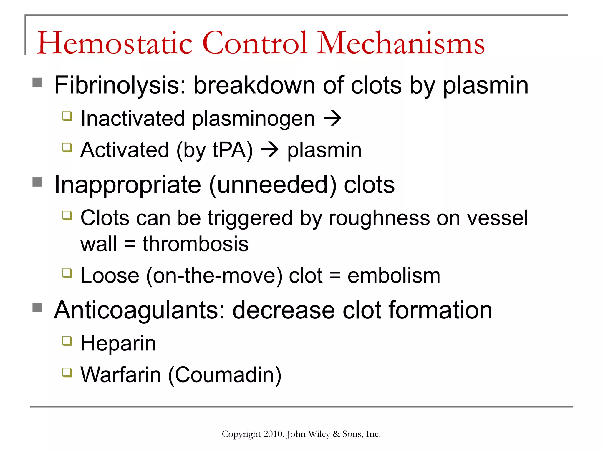 Hemostatic Control Mechanisms


Fibrinolysis: breakdown of clots by plasmin





Inappropriate (unneeded) clots






Inactivated plasminogen 
Activated (by tPA)  plasmin
Clots can be triggered by roughness on vessel
wall = thrombosis
Loose (on-the-move) clot = embolism

Anticoagulants: decrease clot formation



Heparin
Warfarin (Coumadin)
Copyright 2010, John Wiley & Sons, Inc.

 