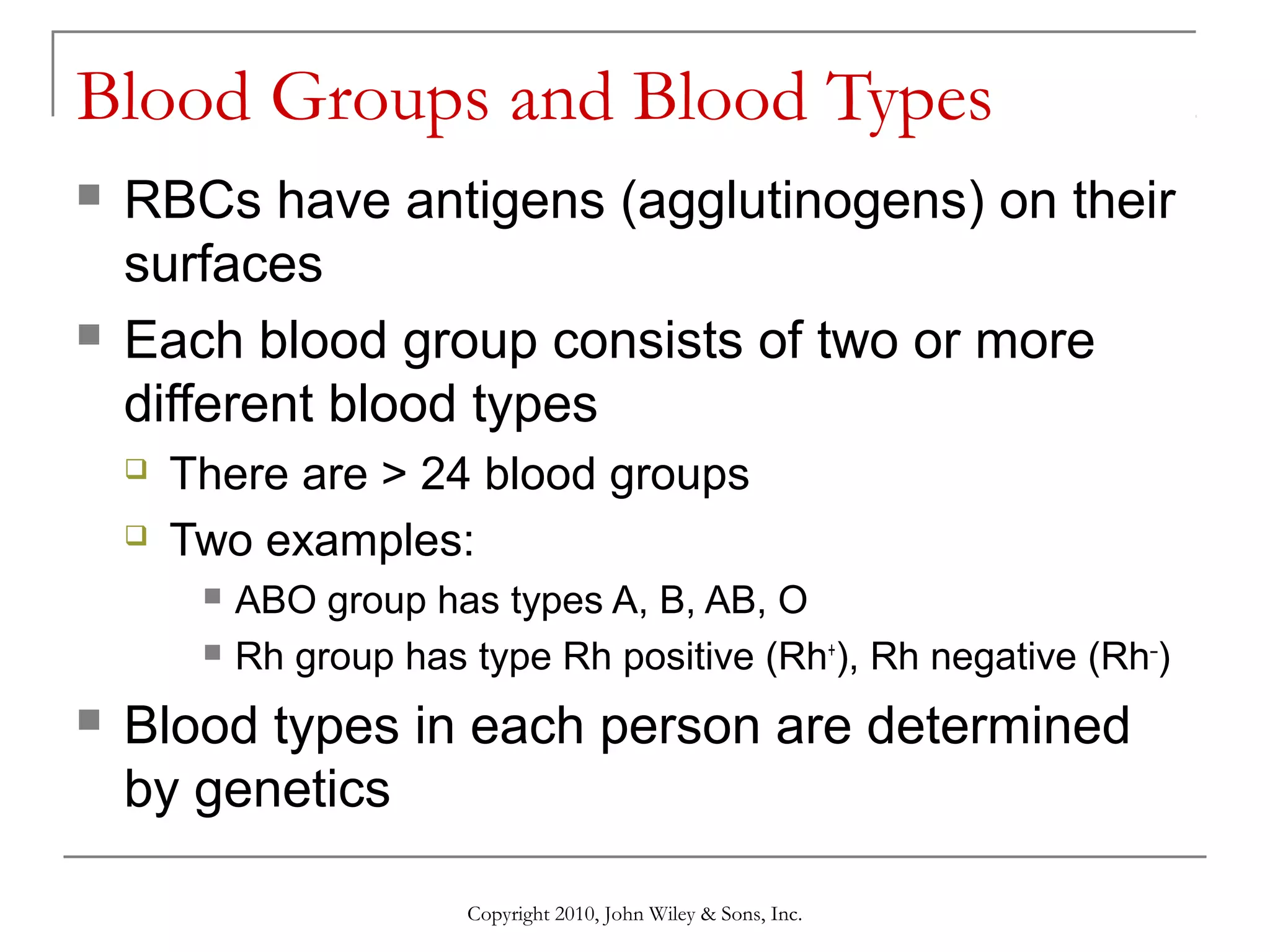 Blood Groups and Blood Types




RBCs have antigens (agglutinogens) on their
surfaces
Each blood group consists of two or more
different blood types



There are > 24 blood groups
Two examples:





ABO group has types A, B, AB, O
Rh group has type Rh positive (Rh+), Rh negative (Rh–)

Blood types in each person are determined
by genetics
Copyright 2010, John Wiley & Sons, Inc.

 