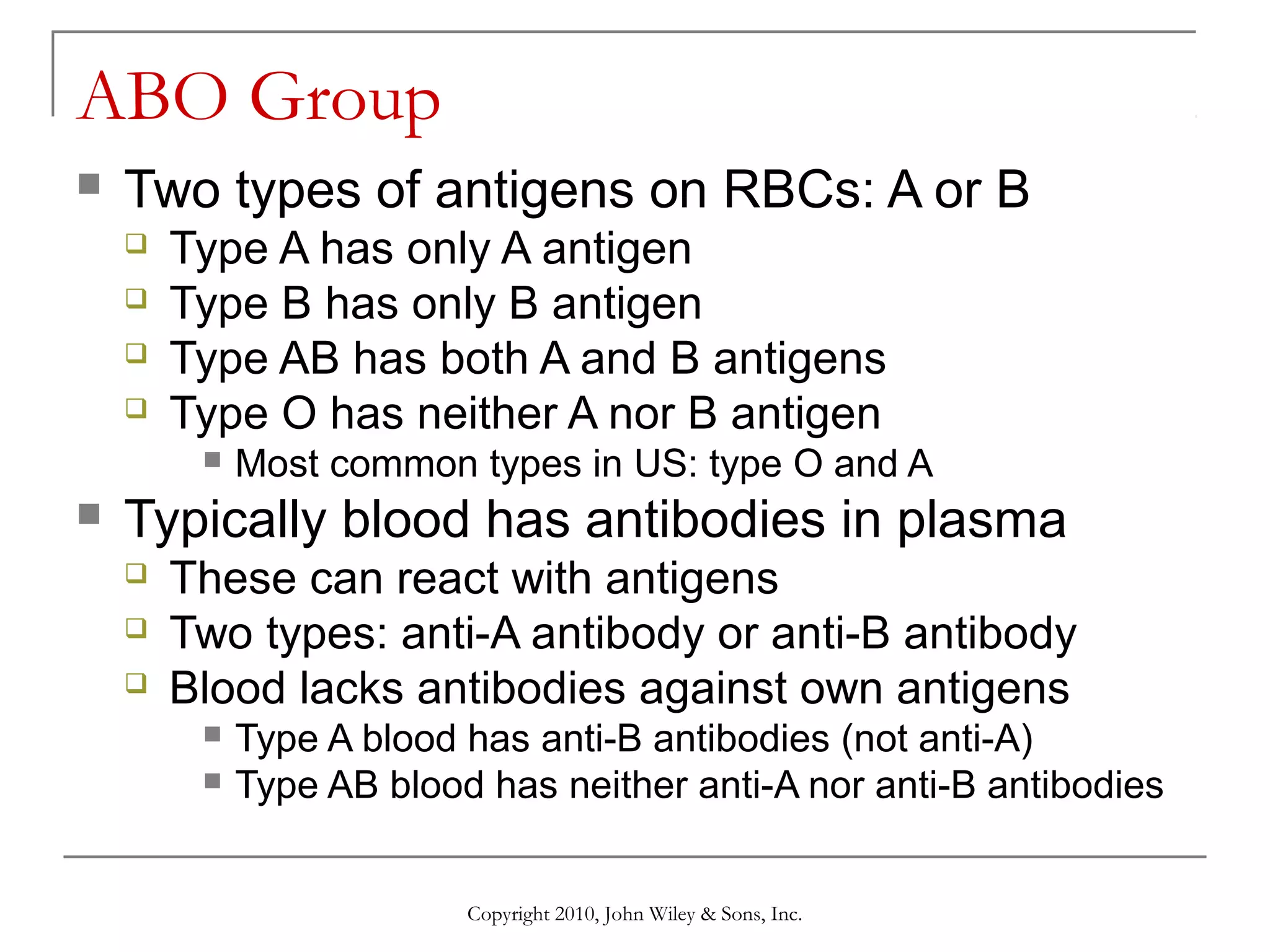 ABO Group


Two types of antigens on RBCs: A or B





Type A has only A antigen
Type B has only B antigen
Type AB has both A and B antigens
Type O has neither A nor B antigen




Most common types in US: type O and A

Typically blood has antibodies in plasma




These can react with antigens
Two types: anti-A antibody or anti-B antibody
Blood lacks antibodies against own antigens



Type A blood has anti-B antibodies (not anti-A)
Type AB blood has neither anti-A nor anti-B antibodies
Copyright 2010, John Wiley & Sons, Inc.

 