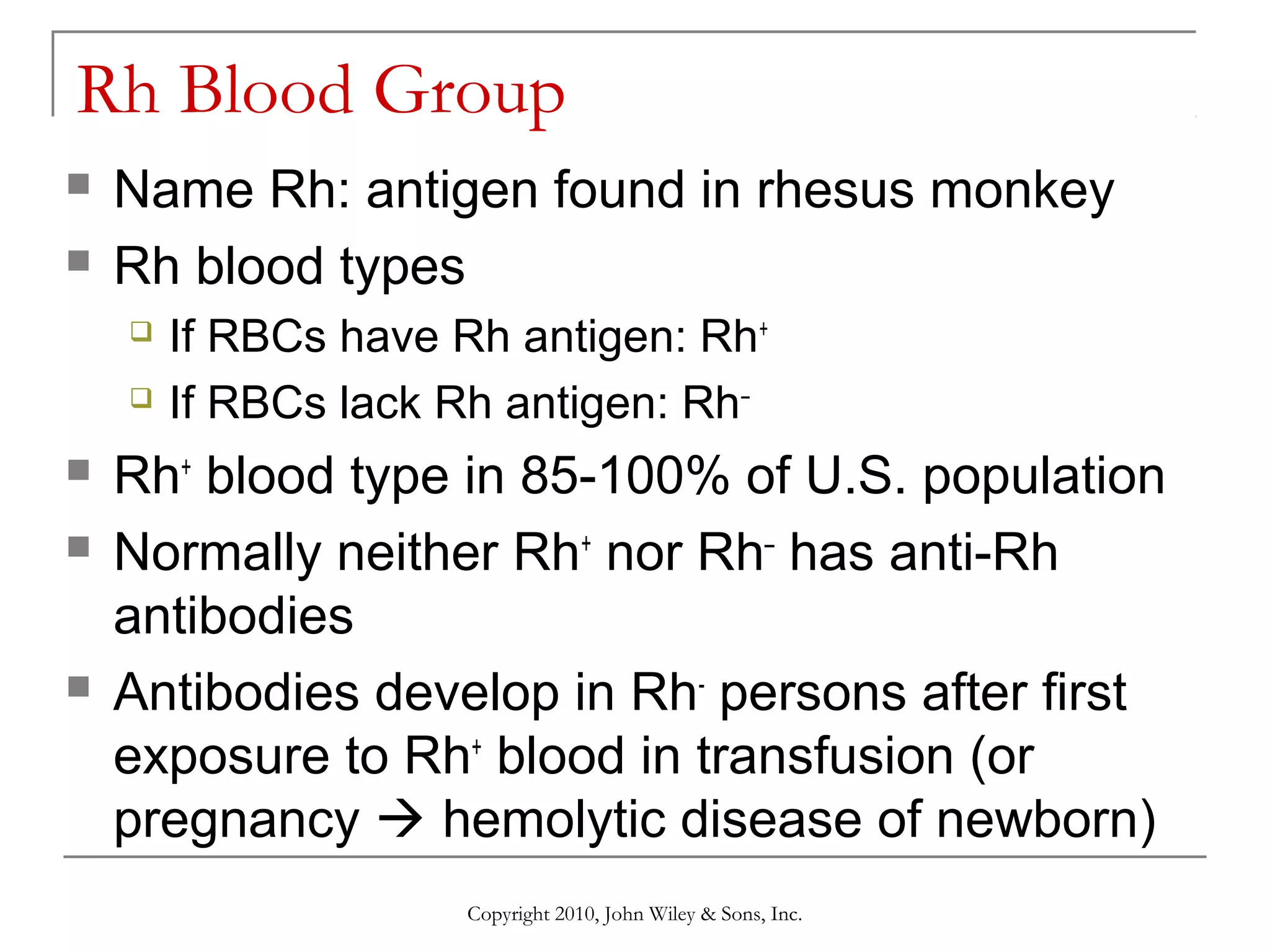 Rh Blood Group



Name Rh: antigen found in rhesus monkey
Rh blood types








If RBCs have Rh antigen: Rh+
If RBCs lack Rh antigen: Rh–

Rh+ blood type in 85-100% of U.S. population
Normally neither Rh+ nor Rh– has anti-Rh
antibodies
Antibodies develop in Rh- persons after first
exposure to Rh+ blood in transfusion (or
pregnancy  hemolytic disease of newborn)
Copyright 2010, John Wiley & Sons, Inc.

 