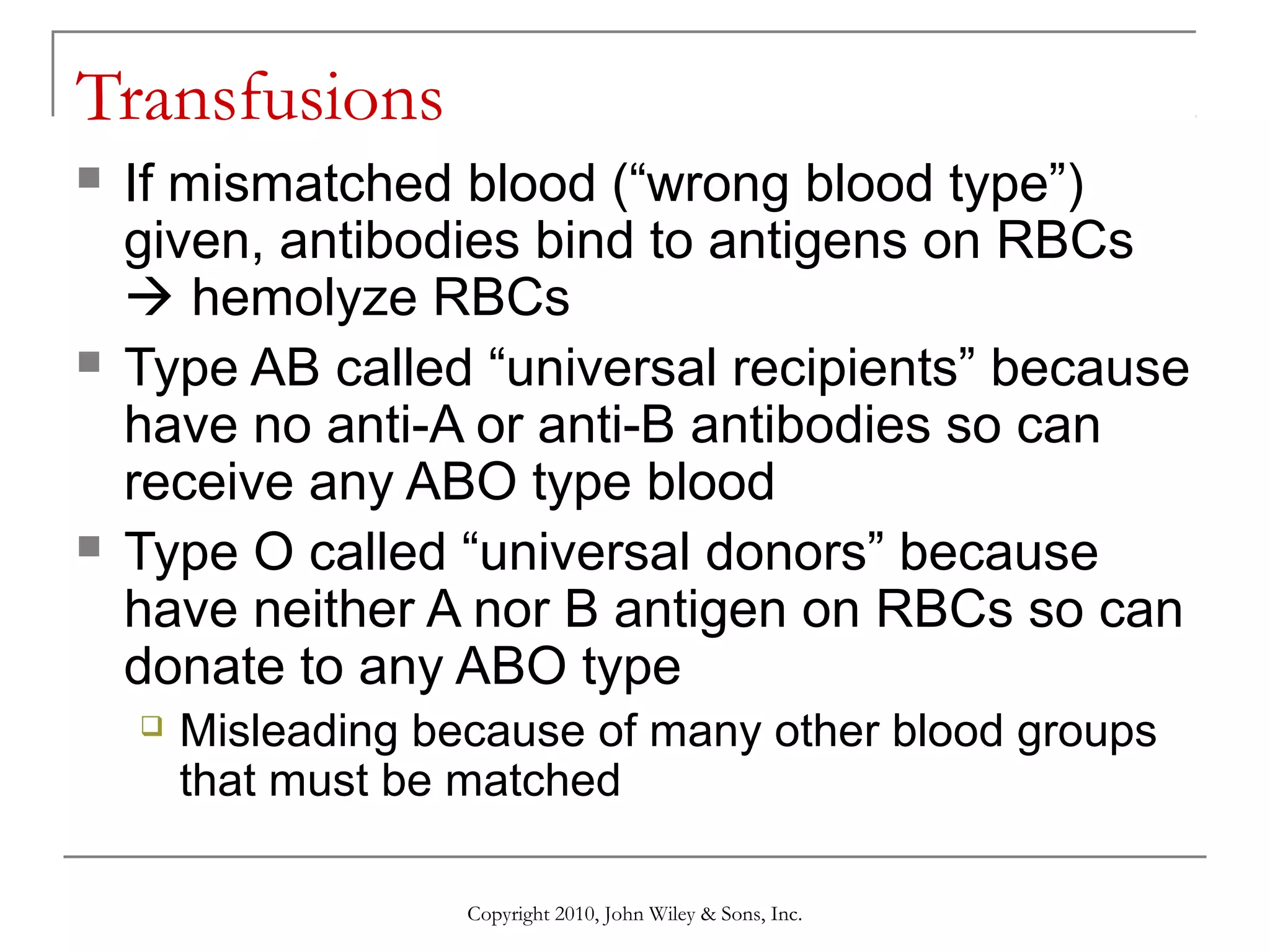 Transfusions






If mismatched blood (“wrong blood type”)
given, antibodies bind to antigens on RBCs
 hemolyze RBCs
Type AB called “universal recipients” because
have no anti-A or anti-B antibodies so can
receive any ABO type blood
Type O called “universal donors” because
have neither A nor B antigen on RBCs so can
donate to any ABO type


Misleading because of many other blood groups
that must be matched
Copyright 2010, John Wiley & Sons, Inc.

 