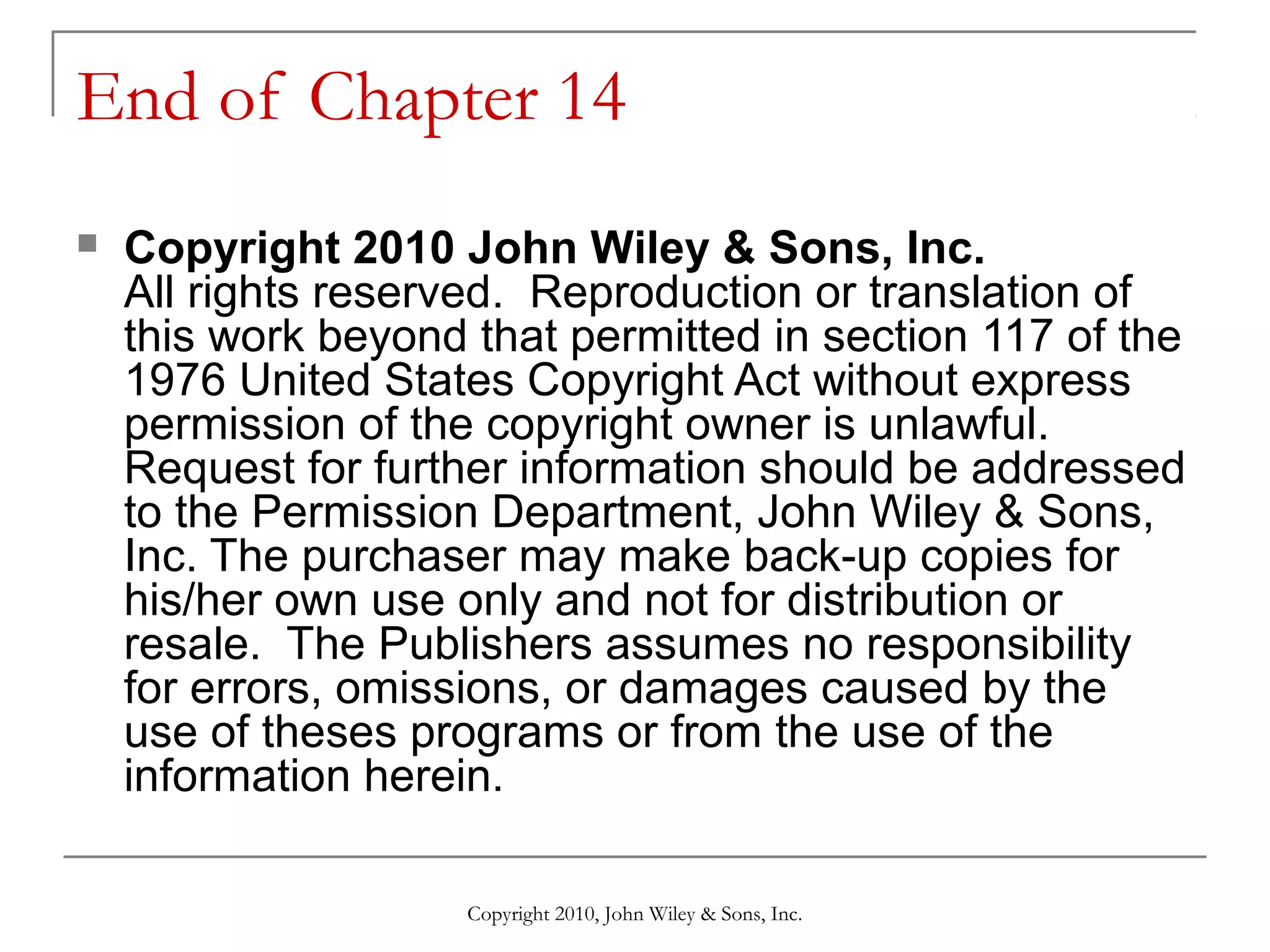 End of Chapter 14


Copyright 2010 John Wiley & Sons, Inc.
All rights reserved. Reproduction or translation of
this work beyond that permitted in section 117 of the
1976 United States Copyright Act without express
permission of the copyright owner is unlawful.
Request for further information should be addressed
to the Permission Department, John Wiley & Sons,
Inc. The purchaser may make back-up copies for
his/her own use only and not for distribution or
resale. The Publishers assumes no responsibility
for errors, omissions, or damages caused by the
use of theses programs or from the use of the
information herein.
Copyright 2010, John Wiley & Sons, Inc.

 