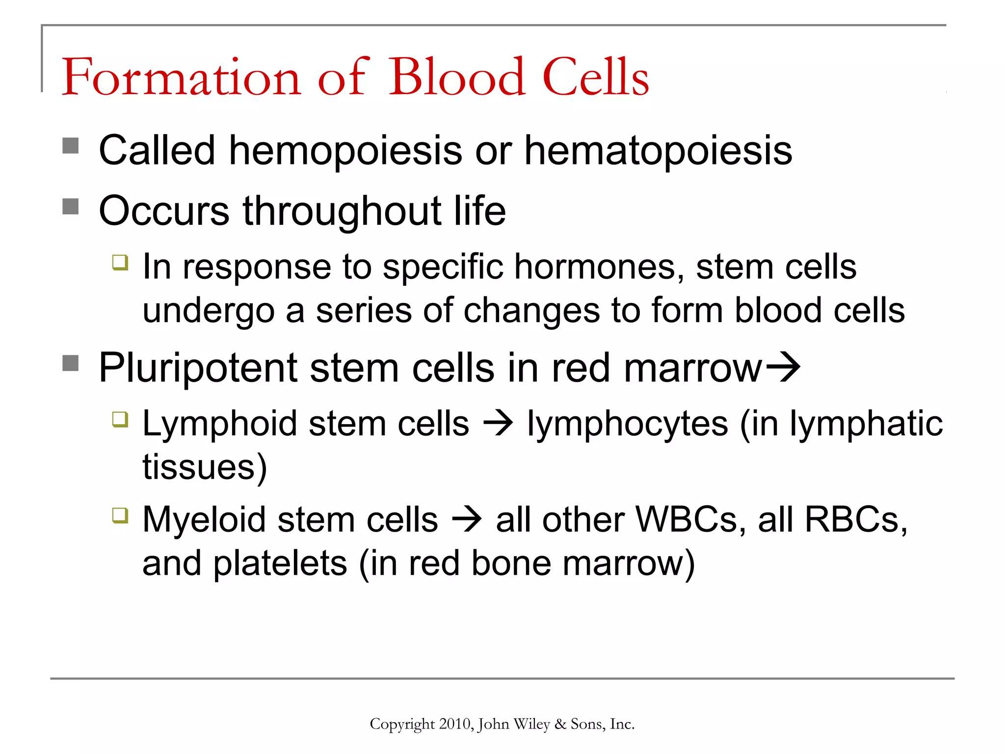 Formation of Blood Cells



Called hemopoiesis or hematopoiesis
Occurs throughout life




In response to specific hormones, stem cells
undergo a series of changes to form blood cells

Pluripotent stem cells in red marrow




Lymphoid stem cells  lymphocytes (in lymphatic
tissues)
Myeloid stem cells  all other WBCs, all RBCs,
and platelets (in red bone marrow)

Copyright 2010, John Wiley & Sons, Inc.

 