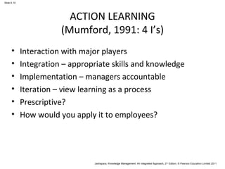 Jashapara, Knowledge Management: An Integrated Approach, 2nd Edition, © Pearson Education Limited 2011 
Slide 6.10 
ACTION LEARNING 
(Mumford, 1991: 4 I’s) 
• Interaction with major players 
• Integration – appropriate skills and knowledge 
• Implementation – managers accountable 
• Iteration – view learning as a process 
• Prescriptive? 
• How would you apply it to employees? 
 