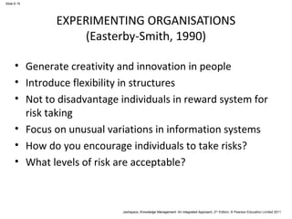Jashapara, Knowledge Management: An Integrated Approach, 2nd Edition, © Pearson Education Limited 2011 
Slide 6.15 
EXPERIMENTING ORGANISATIONS 
(Easterby-Smith, 1990) 
• Generate creativity and innovation in people 
• Introduce flexibility in structures 
• Not to disadvantage individuals in reward system for 
risk taking 
• Focus on unusual variations in information systems 
• How do you encourage individuals to take risks? 
• What levels of risk are acceptable? 
 