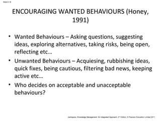 Jashapara, Knowledge Management: An Integrated Approach, 2nd Edition, © Pearson Education Limited 2011 
Slide 6.16 
ENCOURAGING WANTED BEHAVIOURS (Honey, 
1991) 
• Wanted Behaviours – Asking questions, suggesting 
ideas, exploring alternatives, taking risks, being open, 
reflecting etc… 
• Unwanted Behaviours – Acquiesing, rubbishing ideas, 
quick fixes, being cautious, filtering bad news, keeping 
active etc… 
• Who decides on acceptable and unacceptable 
behaviours? 
 