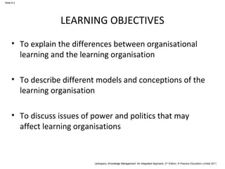 Jashapara, Knowledge Management: An Integrated Approach, 2nd Edition, © Pearson Education Limited 2011 
Slide 6.2 
LEARNING OBJECTIVES 
• To explain the differences between organisational 
learning and the learning organisation 
• To describe different models and conceptions of the 
learning organisation 
• To discuss issues of power and politics that may 
affect learning organisations 
 