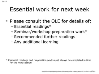 Jashapara, Knowledge Management: An Integrated Approach, 2nd Edition, © Pearson Education Limited 2011 
Slide 6.22 
Essential work for next week 
• Please consult the OLE for details of: 
– Essential readings* 
– Seminar/workshop preparation work* 
– Recommended further readings 
– Any additional learning 
* Essential readings and preparation work must always be completed in time 
for the next session 
22 
 