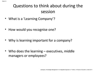Jashapara, Knowledge Management: An Integrated Approach, 2nd Edition, © Pearson Education Limited 2011 
Slide 6.3 
Questions to think about during the 
session 
• What is a ‘Learning Company’? 
• How would you recognise one? 
• Why is learning important for a company? 
• Who does the learning – executives, middle 
managers or employees? 
 
