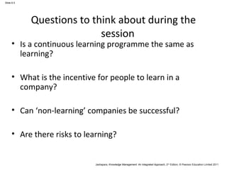 Jashapara, Knowledge Management: An Integrated Approach, 2nd Edition, © Pearson Education Limited 2011 
Slide 6.5 
Questions to think about during the 
session 
• Is a continuous learning programme the same as 
learning? 
• What is the incentive for people to learn in a 
company? 
• Can ‘non-learning’ companies be successful? 
• Are there risks to learning? 
 