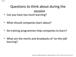 Jashapara, Knowledge Management: An Integrated Approach, 2nd Edition, © Pearson Education Limited 2011 
Slide 6.6 
Questions to think about during the 
session 
• Can you have too much learning? 
• What should companies learn about? 
• Do training programmes help companies to learn? 
• What are the merits and drawbacks of ‘on-the-job’ 
learning? 
 