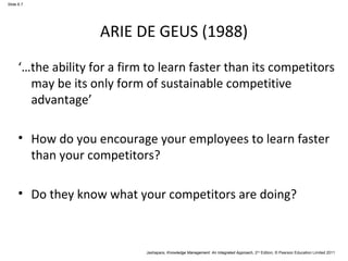 Jashapara, Knowledge Management: An Integrated Approach, 2nd Edition, © Pearson Education Limited 2011 
Slide 6.7 
ARIE DE GEUS (1988) 
‘…the ability for a firm to learn faster than its competitors 
may be its only form of sustainable competitive 
advantage’ 
• How do you encourage your employees to learn faster 
than your competitors? 
• Do they know what your competitors are doing? 
 