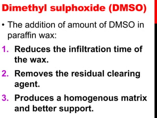 Dimethyl sulphoxide (DMSO)
• The addition of amount of DMSO in
paraffin wax:
1. Reduces the infiltration time of
the wax.
2. Removes the residual clearing
agent.
3. Produces a homogenous matrix
and better support.
 