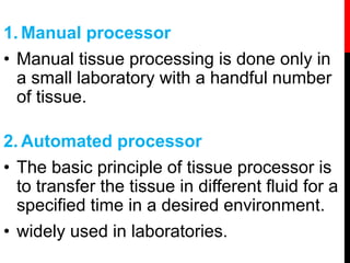 1. Manual processor
• Manual tissue processing is done only in
a small laboratory with a handful number
of tissue.
2. Automated processor
• The basic principle of tissue processor is
to transfer the tissue in different fluid for a
specified time in a desired environment.
• widely used in laboratories.
 
