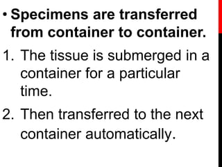 • Specimens are transferred
from container to container.
1. The tissue is submerged in a
container for a particular
time.
2. Then transferred to the next
container automatically.
 
